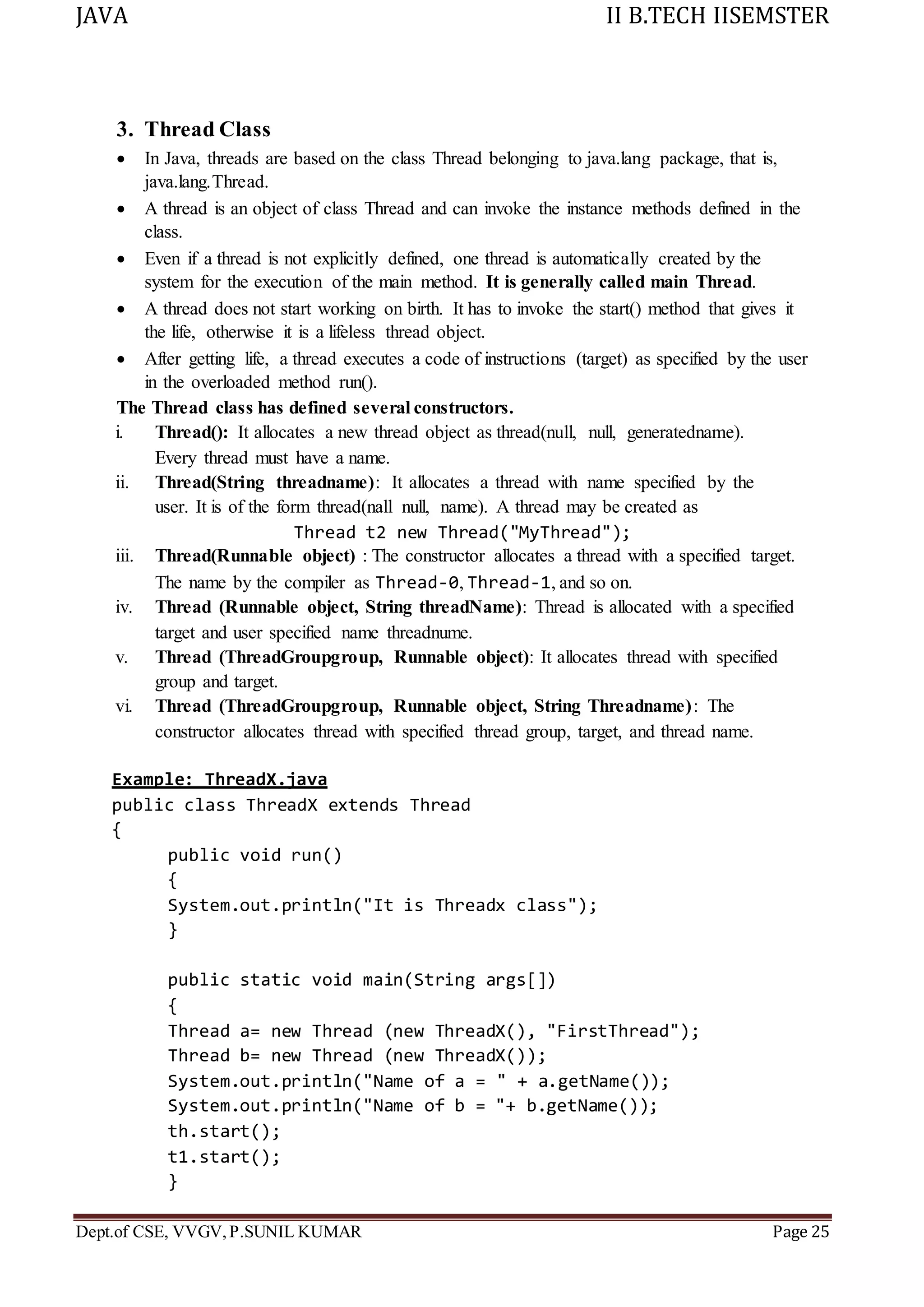JAVA II B.TECH IISEMSTER
Dept.of CSE, VVGV,P.SUNIL KUMAR Page 25
3. Thread Class
 In Java, threads are based on the class Thread belonging to java.lang package, that is,
java.lang.Thread.
 A thread is an object of class Thread and can invoke the instance methods defined in the
class.
 Even if a thread is not explicitly defined, one thread is automatically created by the
system for the execution of the main method. It is generally called main Thread.
 A thread does not start working on birth. It has to invoke the start() method that gives it
the life, otherwise it is a lifeless thread object.
 After getting life, a thread executes a code of instructions (target) as specified by the user
in the overloaded method run().
The Thread class has defined several constructors.
i. Thread(): It allocates a new thread object as thread(null, null, generatedname).
Every thread must have a name.
ii. Thread(String threadname): It allocates a thread with name specified by the
user. It is of the form thread(nall null, name). A thread may be created as
Thread t2 new Thread("MyThread");
iii. Thread(Runnable object) : The constructor allocates a thread with a specified target.
The name by the compiler as Thread-0, Thread-1, and so on.
iv. Thread (Runnable object, String threadName): Thread is allocated with a specified
target and user specified name threadnume.
v. Thread (ThreadGroupgroup, Runnable object): It allocates thread with specified
group and target.
vi. Thread (ThreadGroupgroup, Runnable object, String Threadname): The
constructor allocates thread with specified thread group, target, and thread name.
Example: ThreadX.java
public class ThreadX extends Thread
{
public void run()
{
System.out.println("It is Threadx class");
}
public static void main(String args[])
{
Thread a= new Thread (new ThreadX(), "FirstThread");
Thread b= new Thread (new ThreadX());
System.out.println("Name of a = " + a.getName());
System.out.println("Name of b = "+ b.getName());
th.start();
t1.start();
}
 