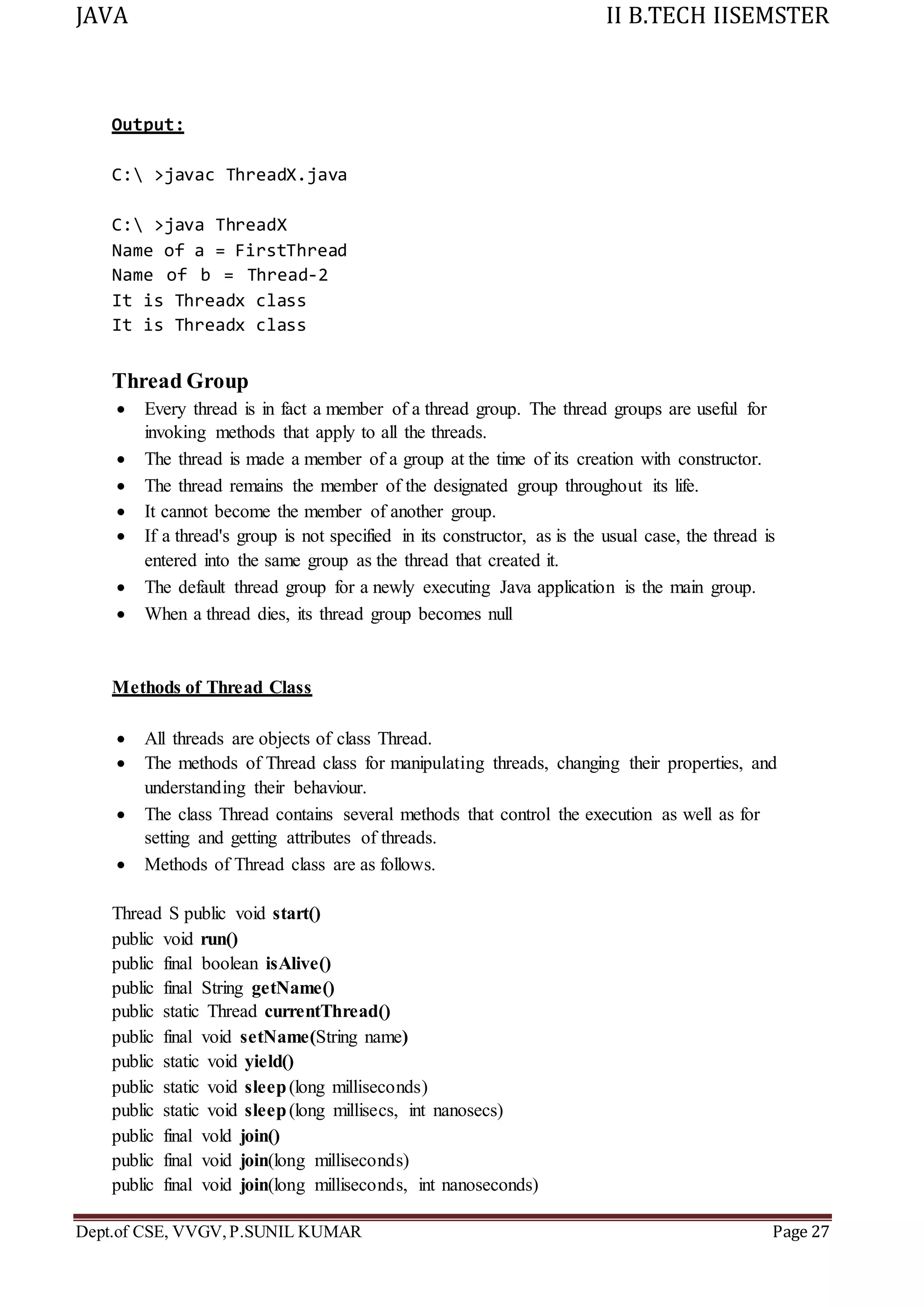 JAVA II B.TECH IISEMSTER
Dept.of CSE, VVGV,P.SUNIL KUMAR Page 27
Output:
C: >javac ThreadX.java
C: >java ThreadX
Name of a = FirstThread
Name of b = Thread-2
It is Threadx class
It is Threadx class
Thread Group
 Every thread is in fact a member of a thread group. The thread groups are useful for
invoking methods that apply to all the threads.
 The thread is made a member of a group at the time of its creation with constructor.
 The thread remains the member of the designated group throughout its life.
 It cannot become the member of another group.
 If a thread's group is not specified in its constructor, as is the usual case, the thread is
entered into the same group as the thread that created it.
 The default thread group for a newly executing Java application is the main group.
 When a thread dies, its thread group becomes null
Methods of Thread Class
 All threads are objects of class Thread.
 The methods of Thread class for manipulating threads, changing their properties, and
understanding their behaviour.
 The class Thread contains several methods that control the execution as well as for
setting and getting attributes of threads.
 Methods of Thread class are as follows.
Thread S public void start()
public void run()
public final boolean isAlive()
public final String getName()
public static Thread currentThread()
public final void setName(String name)
public static void yield()
public static void sleep(long milliseconds)
public static void sleep(long millisecs, int nanosecs)
public final vold join()
public final void join(long milliseconds)
public final void join(long milliseconds, int nanoseconds)
 