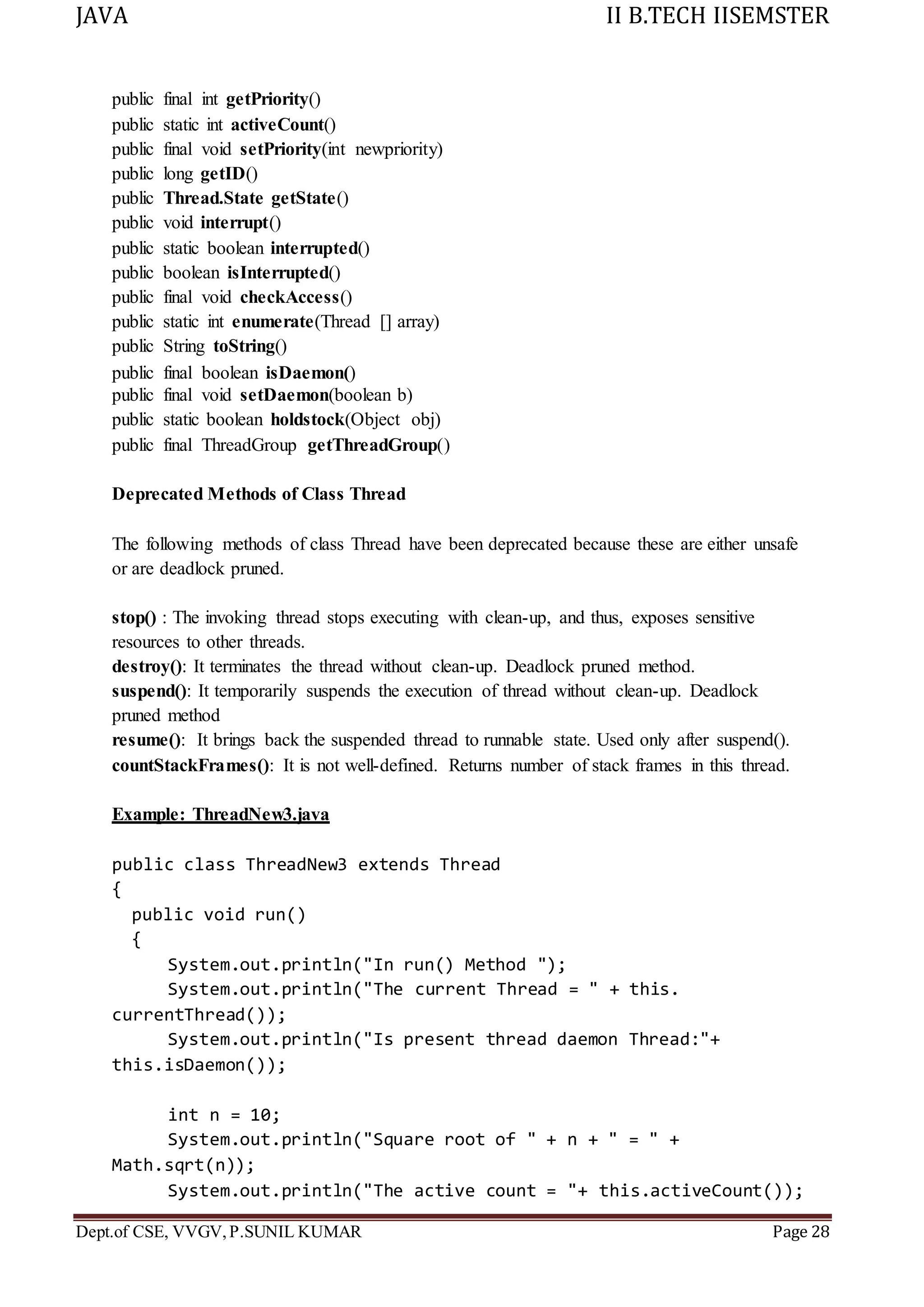 JAVA II B.TECH IISEMSTER
Dept.of CSE, VVGV,P.SUNIL KUMAR Page 28
public final int getPriority()
public static int activeCount()
public final void setPriority(int newpriority)
public long getID()
public Thread.State getState()
public void interrupt()
public static boolean interrupted()
public boolean isInterrupted()
public final void checkAccess()
public static int enumerate(Thread [] array)
public String toString()
public final boolean isDaemon()
public final void setDaemon(boolean b)
public static boolean holdstock(Object obj)
public final ThreadGroup getThreadGroup()
Deprecated Methods of Class Thread
The following methods of class Thread have been deprecated because these are either unsafe
or are deadlock pruned.
stop() : The invoking thread stops executing with clean-up, and thus, exposes sensitive
resources to other threads.
destroy(): It terminates the thread without clean-up. Deadlock pruned method.
suspend(): It temporarily suspends the execution of thread without clean-up. Deadlock
pruned method
resume(): It brings back the suspended thread to runnable state. Used only after suspend().
countStackFrames(): It is not well-defined. Returns number of stack frames in this thread.
Example: ThreadNew3.java
public class ThreadNew3 extends Thread
{
public void run()
{
System.out.println("In run() Method ");
System.out.println("The current Thread = " + this.
currentThread());
System.out.println("Is present thread daemon Thread:"+
this.isDaemon());
int n = 10;
System.out.println("Square root of " + n + " = " +
Math.sqrt(n));
System.out.println("The active count = "+ this.activeCount());
 
