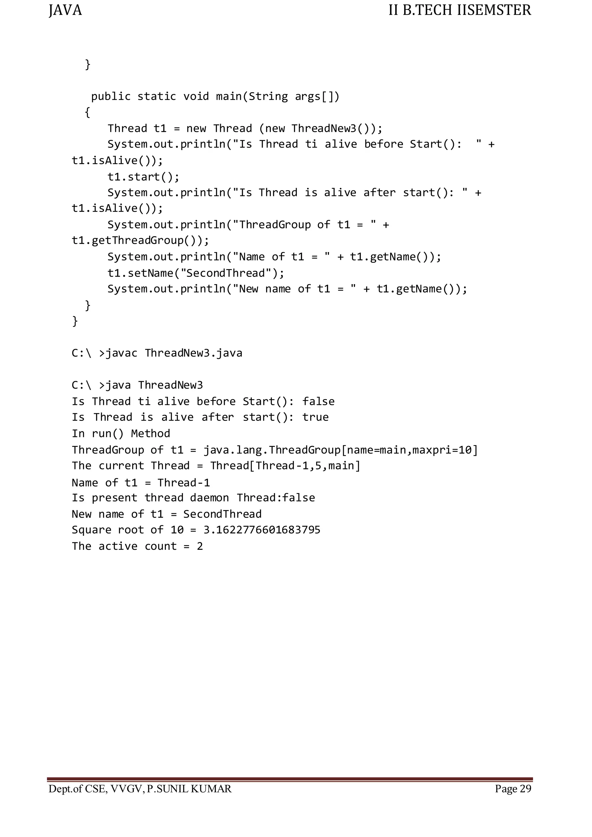 JAVA II B.TECH IISEMSTER
Dept.of CSE, VVGV,P.SUNIL KUMAR Page 29
}
public static void main(String args[])
{
Thread t1 = new Thread (new ThreadNew3());
System.out.println("Is Thread ti alive before Start(): " +
t1.isAlive());
t1.start();
System.out.println("Is Thread is alive after start(): " +
t1.isAlive());
System.out.println("ThreadGroup of t1 = " +
t1.getThreadGroup());
System.out.println("Name of t1 = " + t1.getName());
t1.setName("SecondThread");
System.out.println("New name of t1 = " + t1.getName());
}
}
C: >javac ThreadNew3.java
C: >java ThreadNew3
Is Thread ti alive before Start(): false
Is Thread is alive after start(): true
In run() Method
ThreadGroup of t1 = java.lang.ThreadGroup[name=main,maxpri=10]
The current Thread = Thread[Thread-1,5,main]
Name of t1 = Thread-1
Is present thread daemon Thread:false
New name of t1 = SecondThread
Square root of 10 = 3.1622776601683795
The active count = 2
 