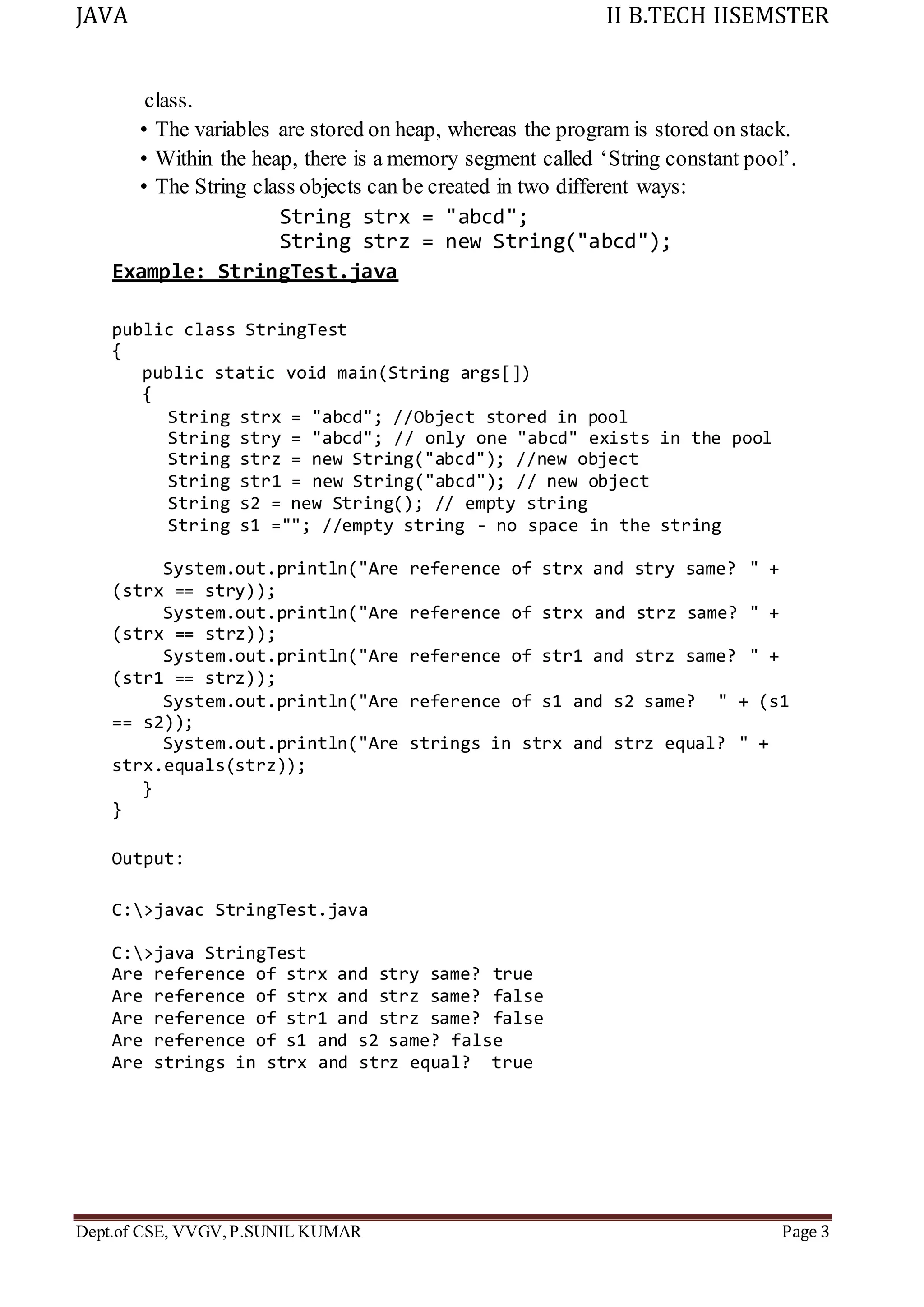 JAVA II B.TECH IISEMSTER
Dept.of CSE, VVGV,P.SUNIL KUMAR Page 3
class.
• The variables are stored on heap, whereas the program is stored on stack.
• Within the heap, there is a memory segment called ‘String constant pool’.
• The String class objects can be created in two different ways:
String strx = "abcd";
String strz = new String("abcd");
Example: StringTest.java
public class StringTest
{
public static void main(String args[])
{
String strx = "abcd"; //Object stored in pool
String stry = "abcd"; // only one "abcd" exists in the pool
String strz = new String("abcd"); //new object
String str1 = new String("abcd"); // new object
String s2 = new String(); // empty string
String s1 =""; //empty string - no space in the string
System.out.println("Are reference of strx and stry same? " +
(strx == stry));
System.out.println("Are reference of strx and strz same? " +
(strx == strz));
System.out.println("Are reference of str1 and strz same? " +
(str1 == strz));
System.out.println("Are reference of s1 and s2 same? " + (s1
== s2));
System.out.println("Are strings in strx and strz equal? " +
strx.equals(strz));
}
}
Output:
C:>javac StringTest.java
C:>java StringTest
Are reference of strx and stry same? true
Are reference of strx and strz same? false
Are reference of str1 and strz same? false
Are reference of s1 and s2 same? false
Are strings in strx and strz equal? true
 