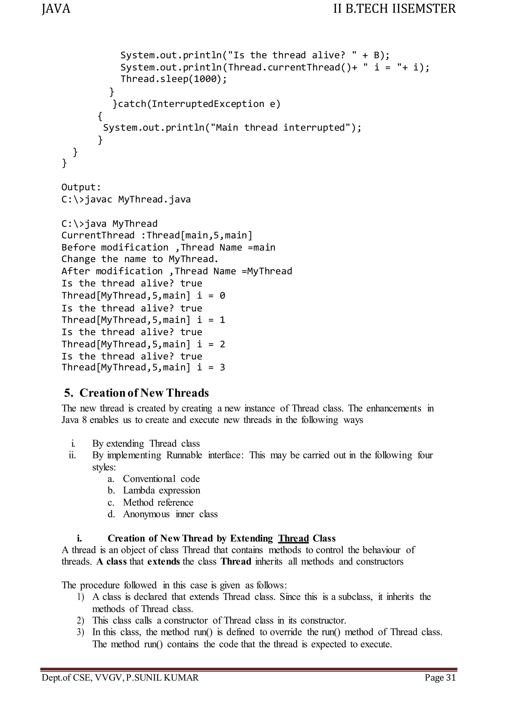 JAVA II B.TECH IISEMSTER
Dept.of CSE, VVGV,P.SUNIL KUMAR Page 31
System.out.println("Is the thread alive? " + B);
System.out.println(Thread.currentThread()+ " i = "+ i);
Thread.sleep(1000);
}
}catch(InterruptedException e)
{
System.out.println("Main thread interrupted");
}
}
}
Output:
C:>javac MyThread.java
C:>java MyThread
CurrentThread :Thread[main,5,main]
Before modification ,Thread Name =main
Change the name to MyThread.
After modification ,Thread Name =MyThread
Is the thread alive? true
Thread[MyThread,5,main] i = 0
Is the thread alive? true
Thread[MyThread,5,main] i = 1
Is the thread alive? true
Thread[MyThread,5,main] i = 2
Is the thread alive? true
Thread[MyThread,5,main] i = 3
5. Creationof New Threads
The new thread is created by creating a new instance of Thread class. The enhancements in
Java 8 enables us to create and execute new threads in the following ways
i. By extending Thread class
ii. By implementing Runnable interface: This may be carried out in the following four
styles:
a. Conventional code
b. Lambda expression
c. Method reference
d. Anonymous inner class
i. Creation of New Thread by Extending Thread Class
A thread is an object of class Thread that contains methods to control the behaviour of
threads. A class that extends the class Thread inherits all methods and constructors
The procedure followed in this case is given as follows:
1) A class is declared that extends Thread class. Since this is a subclass, it inherits the
methods of Thread class.
2) This class calls a constructor of Thread class in its constructor.
3) In this class, the method run() is defined to override the run() method of Thread class.
The method run() contains the code that the thread is expected to execute.
 