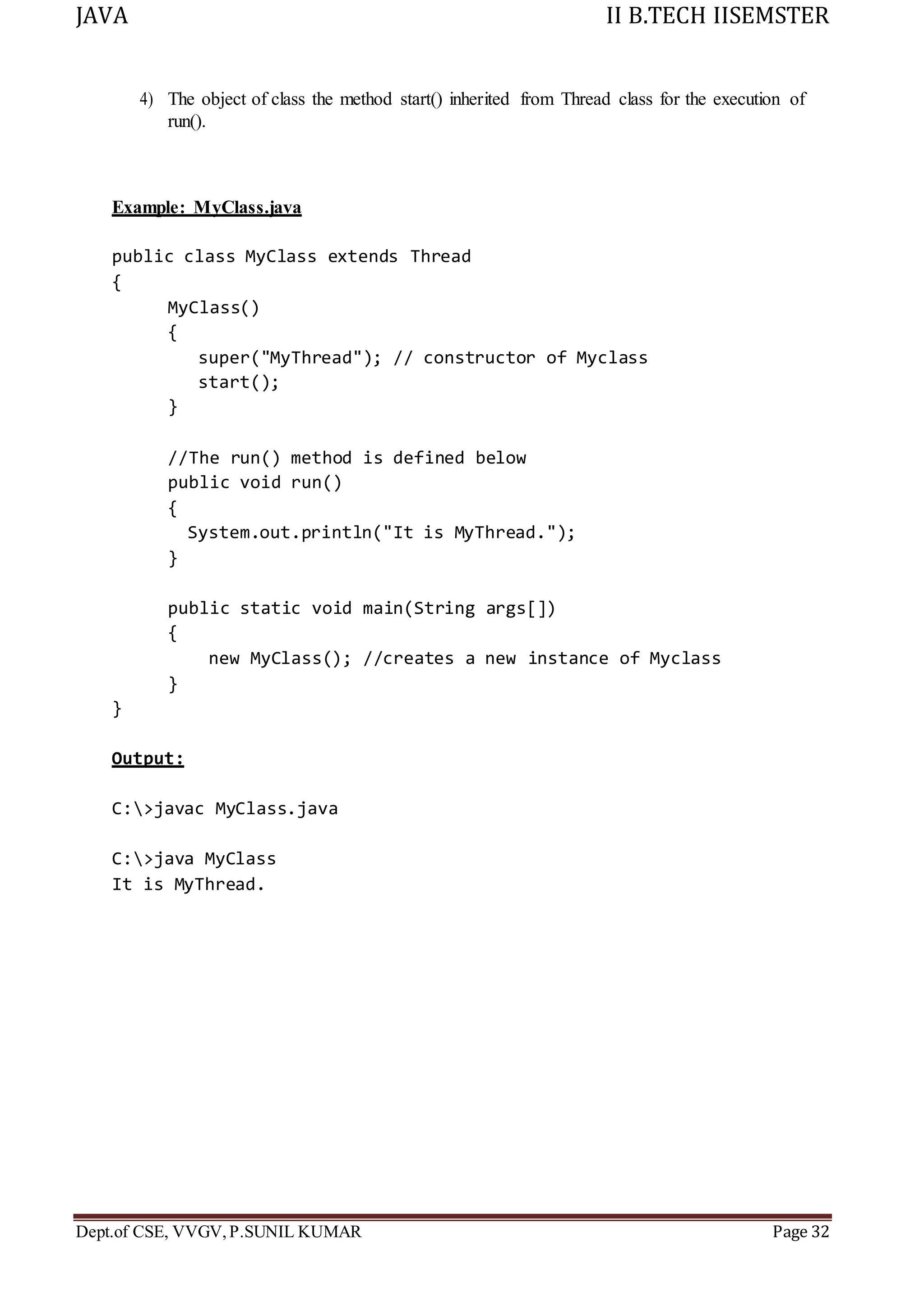 JAVA II B.TECH IISEMSTER
Dept.of CSE, VVGV,P.SUNIL KUMAR Page 32
4) The object of class the method start() inherited from Thread class for the execution of
run().
Example: MyClass.java
public class MyClass extends Thread
{
MyClass()
{
super("MyThread"); // constructor of Myclass
start();
}
//The run() method is defined below
public void run()
{
System.out.println("It is MyThread.");
}
public static void main(String args[])
{
new MyClass(); //creates a new instance of Myclass
}
}
Output:
C:>javac MyClass.java
C:>java MyClass
It is MyThread.
 
