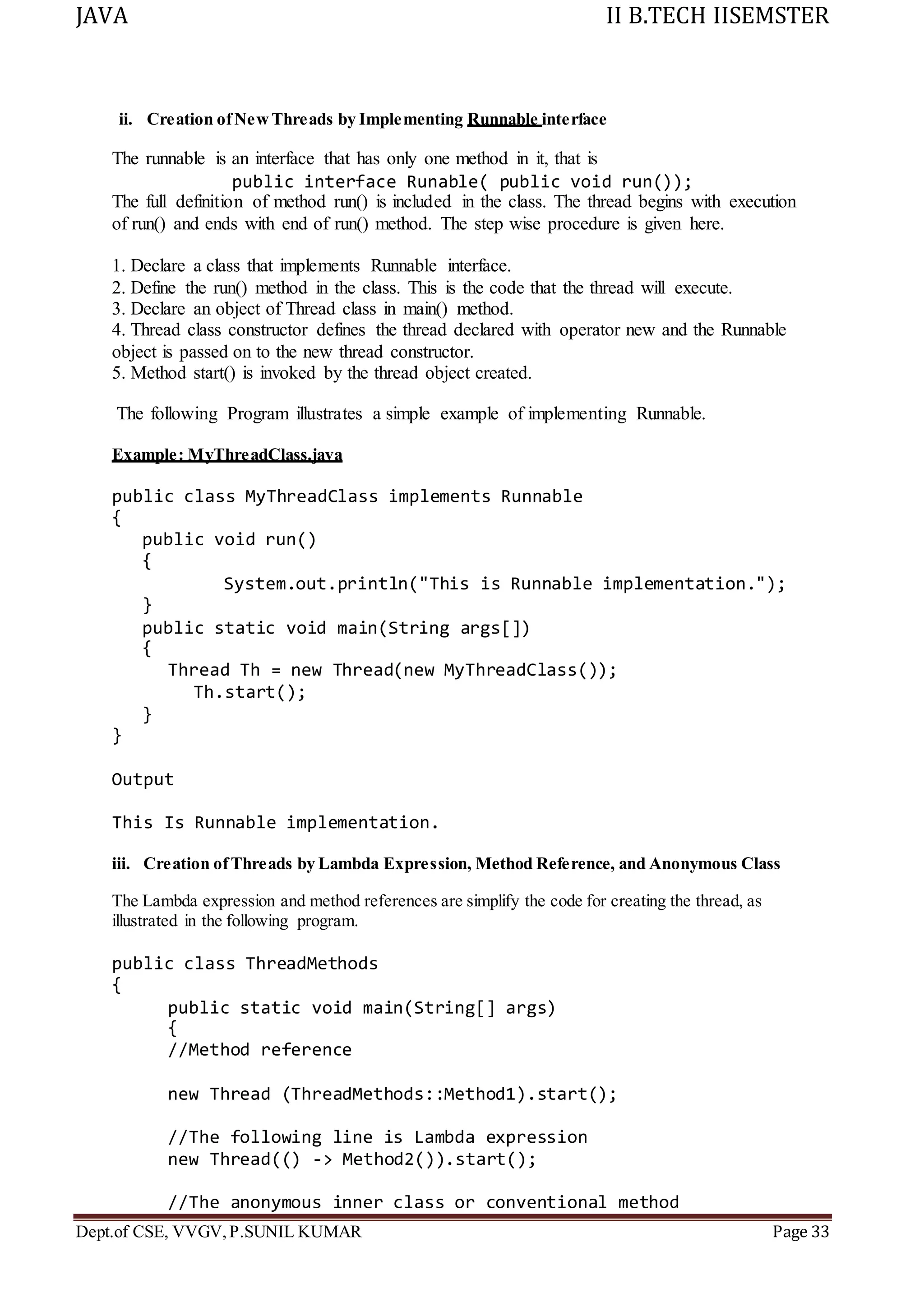 JAVA II B.TECH IISEMSTER
Dept.of CSE, VVGV,P.SUNIL KUMAR Page 33
ii. Creation ofNewThreads by Implementing Runnable interface
The runnable is an interface that has only one method in it, that is
public interface Runable( public void run());
The full definition of method run() is included in the class. The thread begins with execution
of run() and ends with end of run() method. The step wise procedure is given here.
1. Declare a class that implements Runnable interface.
2. Define the run() method in the class. This is the code that the thread will execute.
3. Declare an object of Thread class in main() method.
4. Thread class constructor defines the thread declared with operator new and the Runnable
object is passed on to the new thread constructor.
5. Method start() is invoked by the thread object created.
The following Program illustrates a simple example of implementing Runnable.
Example: MyThreadClass.java
public class MyThreadClass implements Runnable
{
public void run()
{
System.out.println("This is Runnable implementation.");
}
public static void main(String args[])
{
Thread Th = new Thread(new MyThreadClass());
Th.start();
}
}
Output
This Is Runnable implementation.
iii. Creation ofThreads by Lambda Expression, Method Reference, and Anonymous Class
The Lambda expression and method references are simplify the code for creating the thread, as
illustrated in the following program.
public class ThreadMethods
{
public static void main(String[] args)
{
//Method reference
new Thread (ThreadMethods::Method1).start();
//The following line is Lambda expression
new Thread(() -> Method2()).start();
//The anonymous inner class or conventional method
 