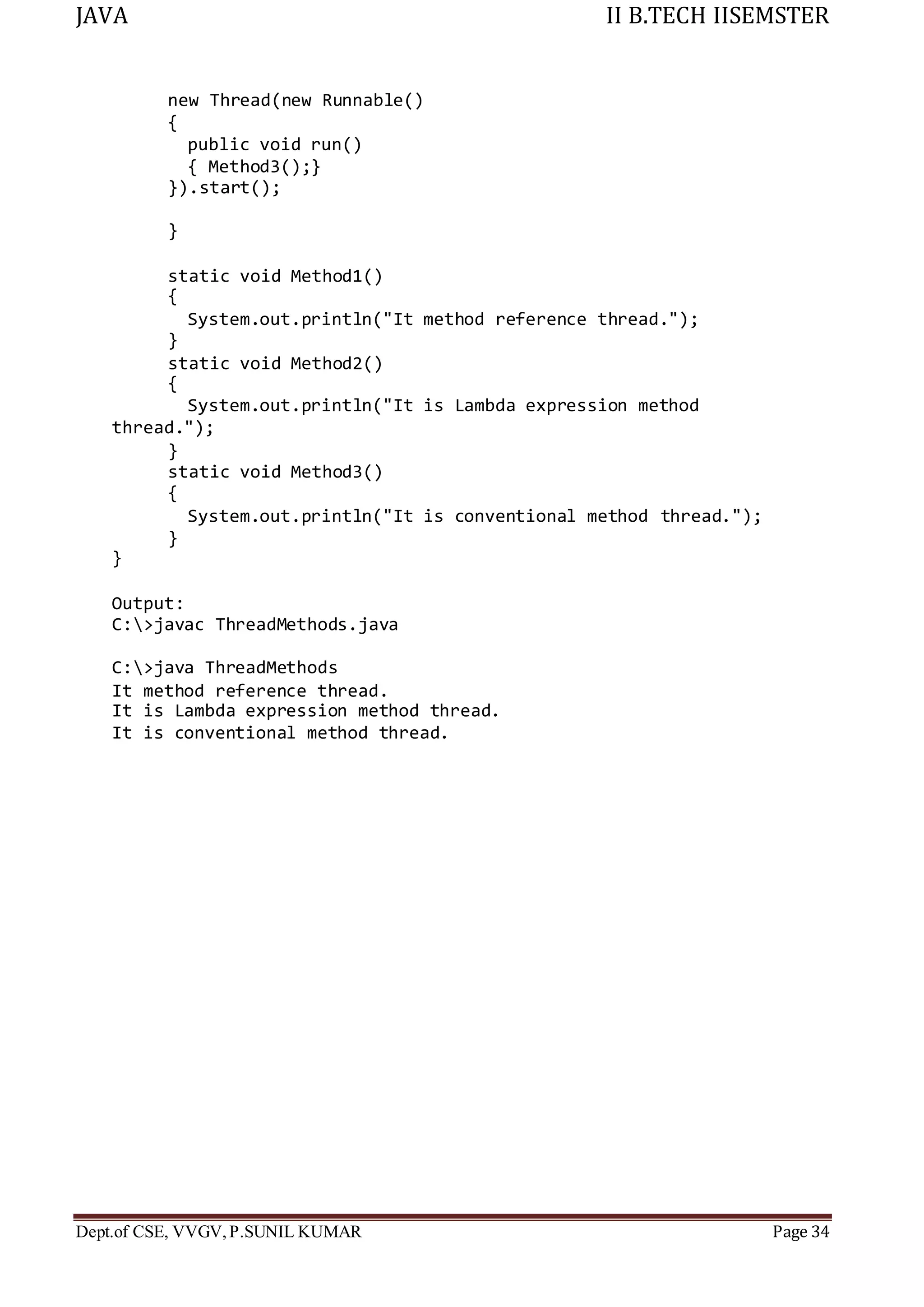 JAVA II B.TECH IISEMSTER
Dept.of CSE, VVGV,P.SUNIL KUMAR Page 34
new Thread(new Runnable()
{
public void run()
{ Method3();}
}).start();
}
static void Method1()
{
System.out.println("It method reference thread.");
}
static void Method2()
{
System.out.println("It is Lambda expression method
thread.");
}
static void Method3()
{
System.out.println("It is conventional method thread.");
}
}
Output:
C:>javac ThreadMethods.java
C:>java ThreadMethods
It method reference thread.
It is Lambda expression method thread.
It is conventional method thread.
 