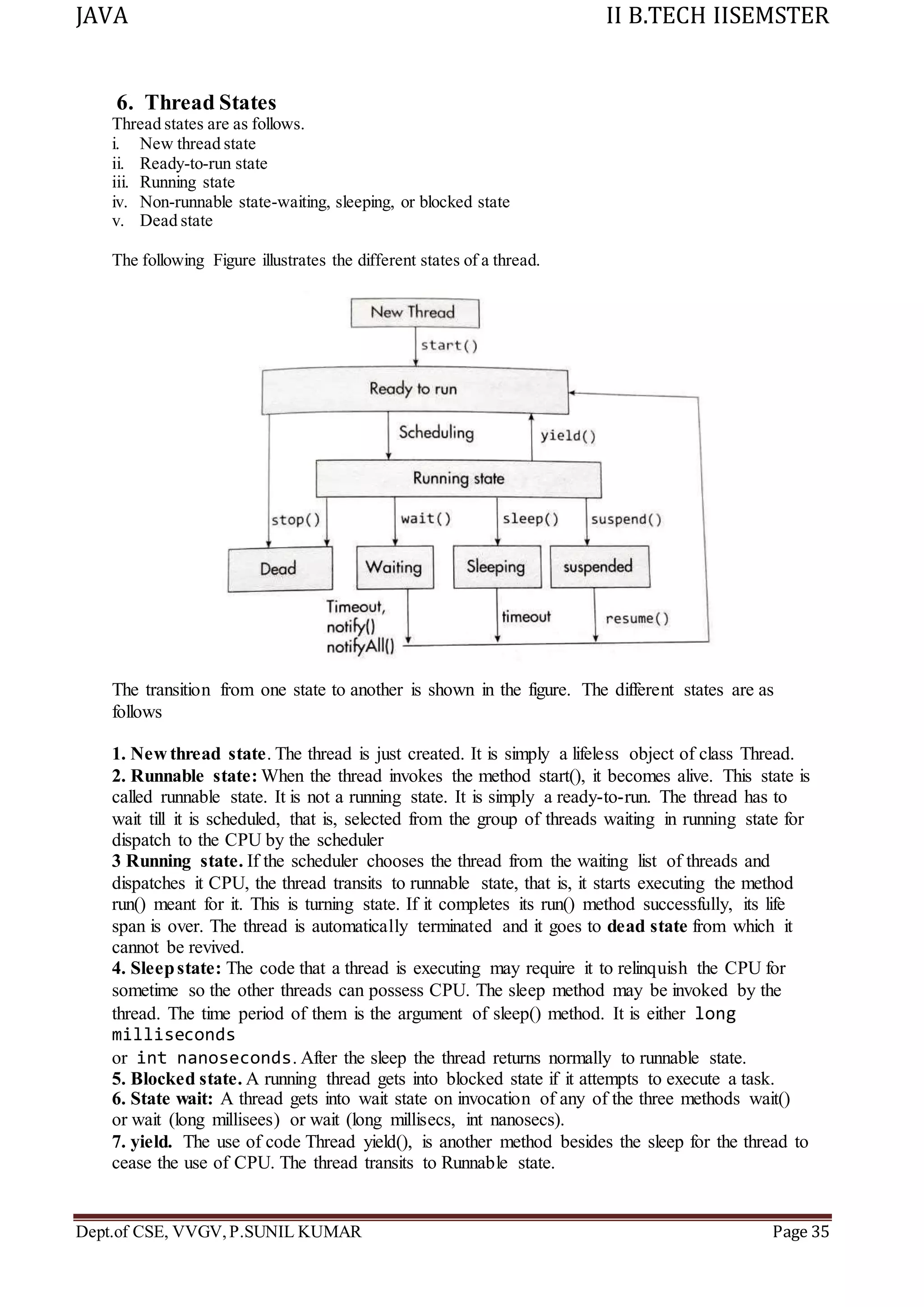 JAVA II B.TECH IISEMSTER
Dept.of CSE, VVGV,P.SUNIL KUMAR Page 35
6. Thread States
Thread states are as follows.
i. New thread state
ii. Ready-to-run state
iii. Running state
iv. Non-runnable state-waiting, sleeping, or blocked state
v. Dead state
The following Figure illustrates the different states of a thread.
The transition from one state to another is shown in the figure. The different states are as
follows
1. New thread state. The thread is just created. It is simply a lifeless object of class Thread.
2. Runnable state: When the thread invokes the method start(), it becomes alive. This state is
called runnable state. It is not a running state. It is simply a ready-to-run. The thread has to
wait till it is scheduled, that is, selected from the group of threads waiting in running state for
dispatch to the CPU by the scheduler
3 Running state. If the scheduler chooses the thread from the waiting list of threads and
dispatches it CPU, the thread transits to runnable state, that is, it starts executing the method
run() meant for it. This is turning state. If it completes its run() method successfully, its life
span is over. The thread is automatically terminated and it goes to dead state from which it
cannot be revived.
4. Sleepstate: The code that a thread is executing may require it to relinquish the CPU for
sometime so the other threads can possess CPU. The sleep method may be invoked by the
thread. The time period of them is the argument of sleep() method. It is either long
milliseconds
or int nanoseconds. After the sleep the thread returns normally to runnable state.
5. Blocked state. A running thread gets into blocked state if it attempts to execute a task.
6. State wait: A thread gets into wait state on invocation of any of the three methods wait()
or wait (long millisees) or wait (long millisecs, int nanosecs).
7. yield. The use of code Thread yield(), is another method besides the sleep for the thread to
cease the use of CPU. The thread transits to Runnable state.
 