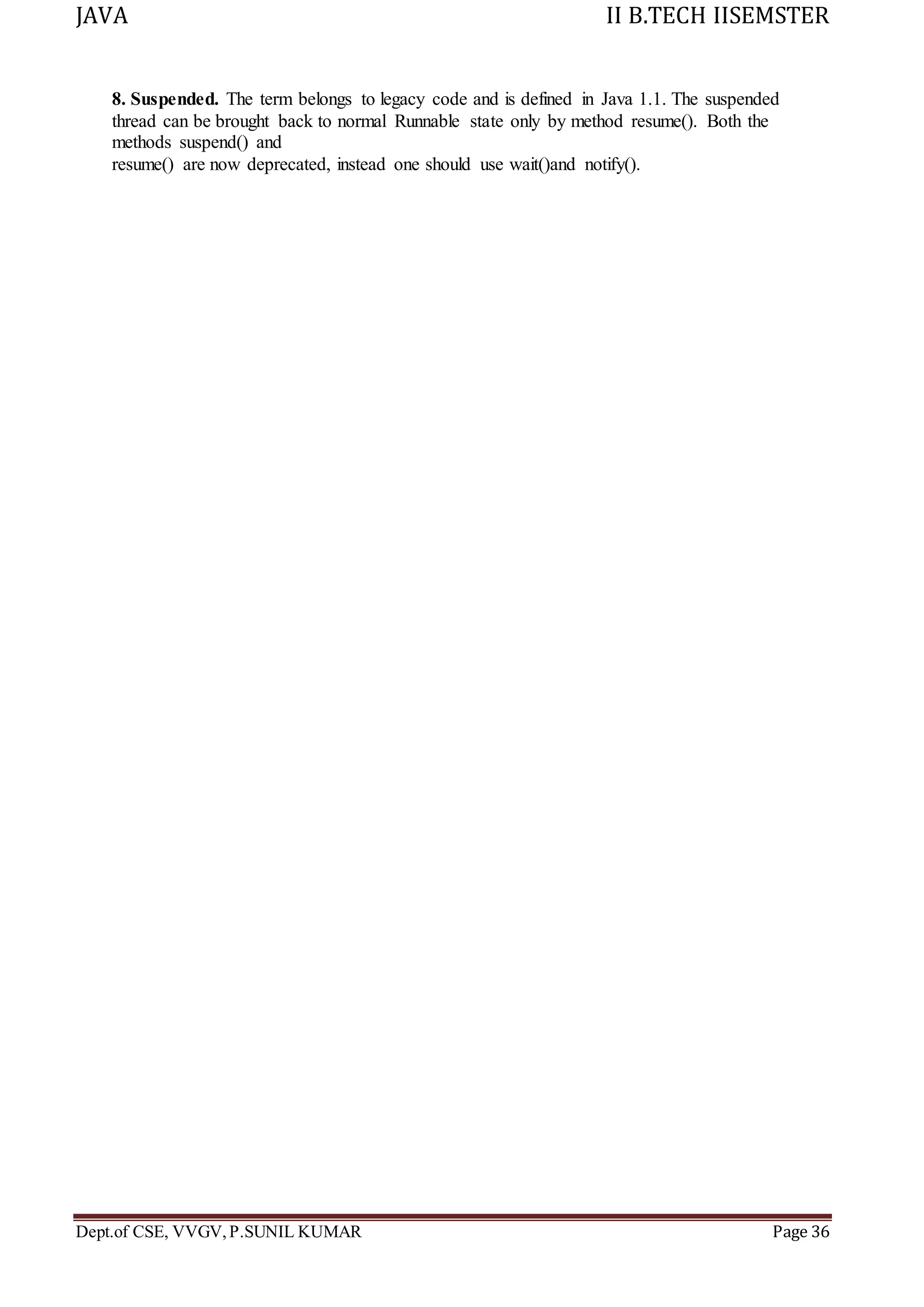 JAVA II B.TECH IISEMSTER
Dept.of CSE, VVGV,P.SUNIL KUMAR Page 36
8. Suspended. The term belongs to legacy code and is defined in Java 1.1. The suspended
thread can be brought back to normal Runnable state only by method resume(). Both the
methods suspend() and
resume() are now deprecated, instead one should use wait()and notify().
 