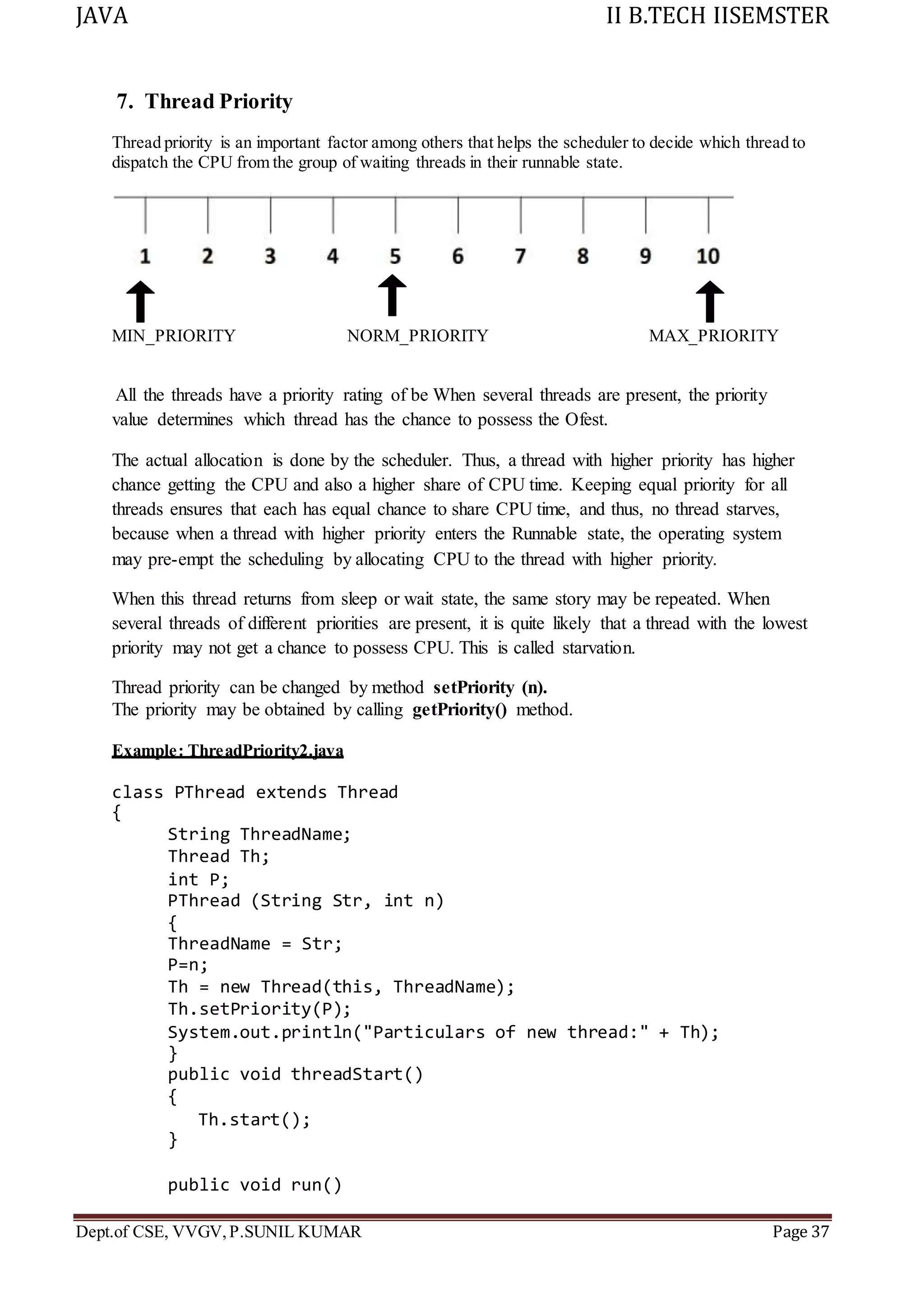 JAVA II B.TECH IISEMSTER
Dept.of CSE, VVGV,P.SUNIL KUMAR Page 37
7. Thread Priority
Thread priority is an important factor among others that helps the scheduler to decide which thread to
dispatch the CPU from the group of waiting threads in their runnable state.
MIN_PRIORITY NORM_PRIORITY MAX_PRIORITY
All the threads have a priority rating of be When several threads are present, the priority
value determines which thread has the chance to possess the Ofest.
The actual allocation is done by the scheduler. Thus, a thread with higher priority has higher
chance getting the CPU and also a higher share of CPU time. Keeping equal priority for all
threads ensures that each has equal chance to share CPU time, and thus, no thread starves,
because when a thread with higher priority enters the Runnable state, the operating system
may pre-empt the scheduling by allocating CPU to the thread with higher priority.
When this thread returns from sleep or wait state, the same story may be repeated. When
several threads of different priorities are present, it is quite likely that a thread with the lowest
priority may not get a chance to possess CPU. This is called starvation.
Thread priority can be changed by method setPriority (n).
The priority may be obtained by calling getPriority() method.
Example: ThreadPriority2.java
class PThread extends Thread
{
String ThreadName;
Thread Th;
int P;
PThread (String Str, int n)
{
ThreadName = Str;
P=n;
Th = new Thread(this, ThreadName);
Th.setPriority(P);
System.out.println("Particulars of new thread:" + Th);
}
public void threadStart()
{
Th.start();
}
public void run()
 