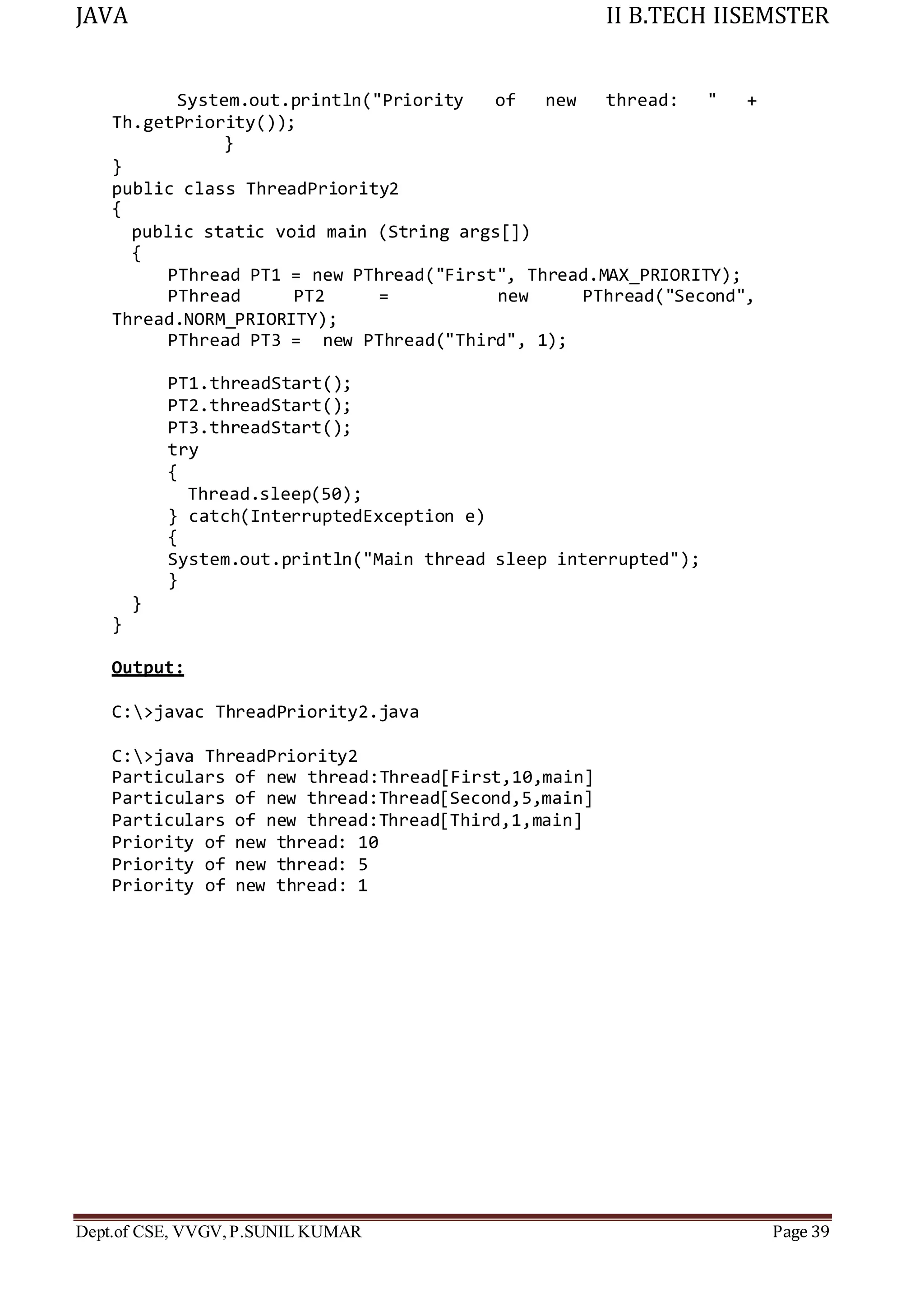 JAVA II B.TECH IISEMSTER
Dept.of CSE, VVGV,P.SUNIL KUMAR Page 39
System.out.println("Priority of new thread: " +
Th.getPriority());
}
}
public class ThreadPriority2
{
public static void main (String args[])
{
PThread PT1 = new PThread("First", Thread.MAX_PRIORITY);
PThread PT2 = new PThread("Second",
Thread.NORM_PRIORITY);
PThread PT3 = new PThread("Third", 1);
PT1.threadStart();
PT2.threadStart();
PT3.threadStart();
try
{
Thread.sleep(50);
} catch(InterruptedException e)
{
System.out.println("Main thread sleep interrupted");
}
}
}
Output:
C:>javac ThreadPriority2.java
C:>java ThreadPriority2
Particulars of new thread:Thread[First,10,main]
Particulars of new thread:Thread[Second,5,main]
Particulars of new thread:Thread[Third,1,main]
Priority of new thread: 10
Priority of new thread: 5
Priority of new thread: 1
 