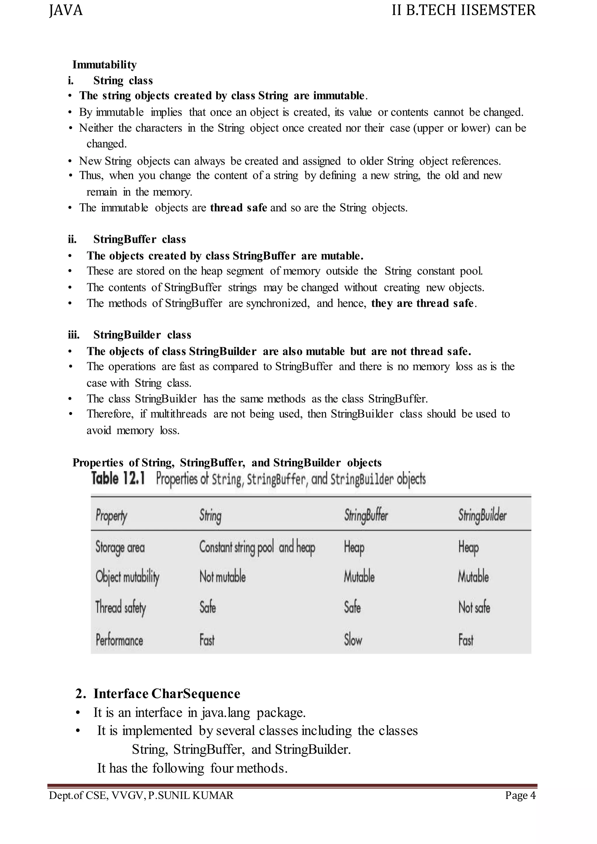 JAVA II B.TECH IISEMSTER
Dept.of CSE, VVGV,P.SUNIL KUMAR Page 4
Immutability
i. String class
• The string objects created by class String are immutable.
• By immutable implies that once an object is created, its value or contents cannot be changed.
• Neither the characters in the String object once created nor their case (upper or lower) can be
changed.
• New String objects can always be created and assigned to older String object references.
• Thus, when you change the content of a string by defining a new string, the old and new
remain in the memory.
• The immutable objects are thread safe and so are the String objects.
ii. StringBuffer class
• The objects created by class StringBuffer are mutable.
• These are stored on the heap segment of memory outside the String constant pool.
• The contents of StringBuffer strings may be changed without creating new objects.
• The methods of StringBuffer are synchronized, and hence, they are thread safe.
iii. StringBuilder class
• The objects of class StringBuilder are also mutable but are not thread safe.
• The operations are fast as compared to StringBuffer and there is no memory loss as is the
case with String class.
• The class StringBuilder has the same methods as the class StringBuffer.
• Therefore, if multithreads are not being used, then StringBuilder class should be used to
avoid memory loss.
Properties of String, StringBuffer, and StringBuilder objects
2. Interface CharSequence
• It is an interface in java.lang package.
• It is implemented by several classes including the classes
String, StringBuffer, and StringBuilder.
It has the following four methods.
 
