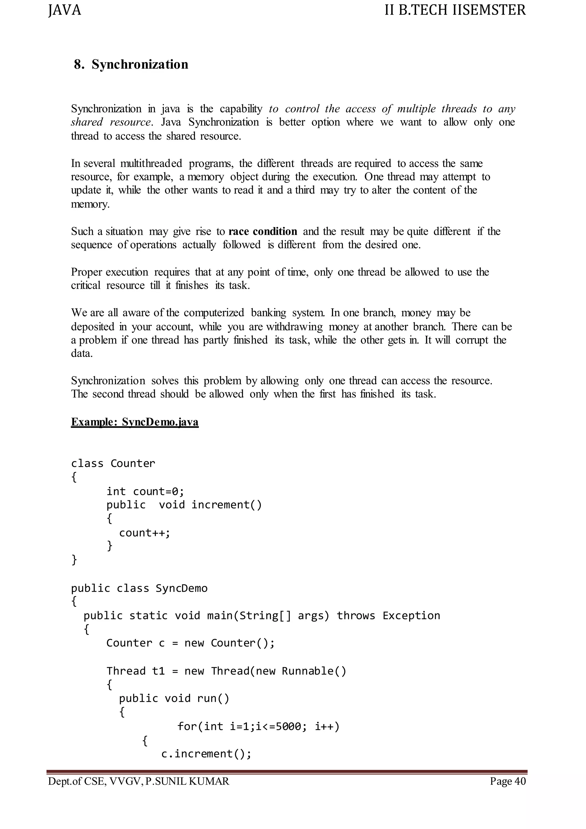 JAVA II B.TECH IISEMSTER
Dept.of CSE, VVGV,P.SUNIL KUMAR Page 40
8. Synchronization
Synchronization in java is the capability to control the access of multiple threads to any
shared resource. Java Synchronization is better option where we want to allow only one
thread to access the shared resource.
In several multithreaded programs, the different threads are required to access the same
resource, for example, a memory object during the execution. One thread may attempt to
update it, while the other wants to read it and a third may try to alter the content of the
memory.
Such a situation may give rise to race condition and the result may be quite different if the
sequence of operations actually followed is different from the desired one.
Proper execution requires that at any point of time, only one thread be allowed to use the
critical resource till it finishes its task.
We are all aware of the computerized banking system. In one branch, money may be
deposited in your account, while you are withdrawing money at another branch. There can be
a problem if one thread has partly finished its task, while the other gets in. It will corrupt the
data.
Synchronization solves this problem by allowing only one thread can access the resource.
The second thread should be allowed only when the first has finished its task.
Example: SyncDemo.java
class Counter
{
int count=0;
public void increment()
{
count++;
}
}
public class SyncDemo
{
public static void main(String[] args) throws Exception
{
Counter c = new Counter();
Thread t1 = new Thread(new Runnable()
{
public void run()
{
for(int i=1;i<=5000; i++)
{
c.increment();
 
