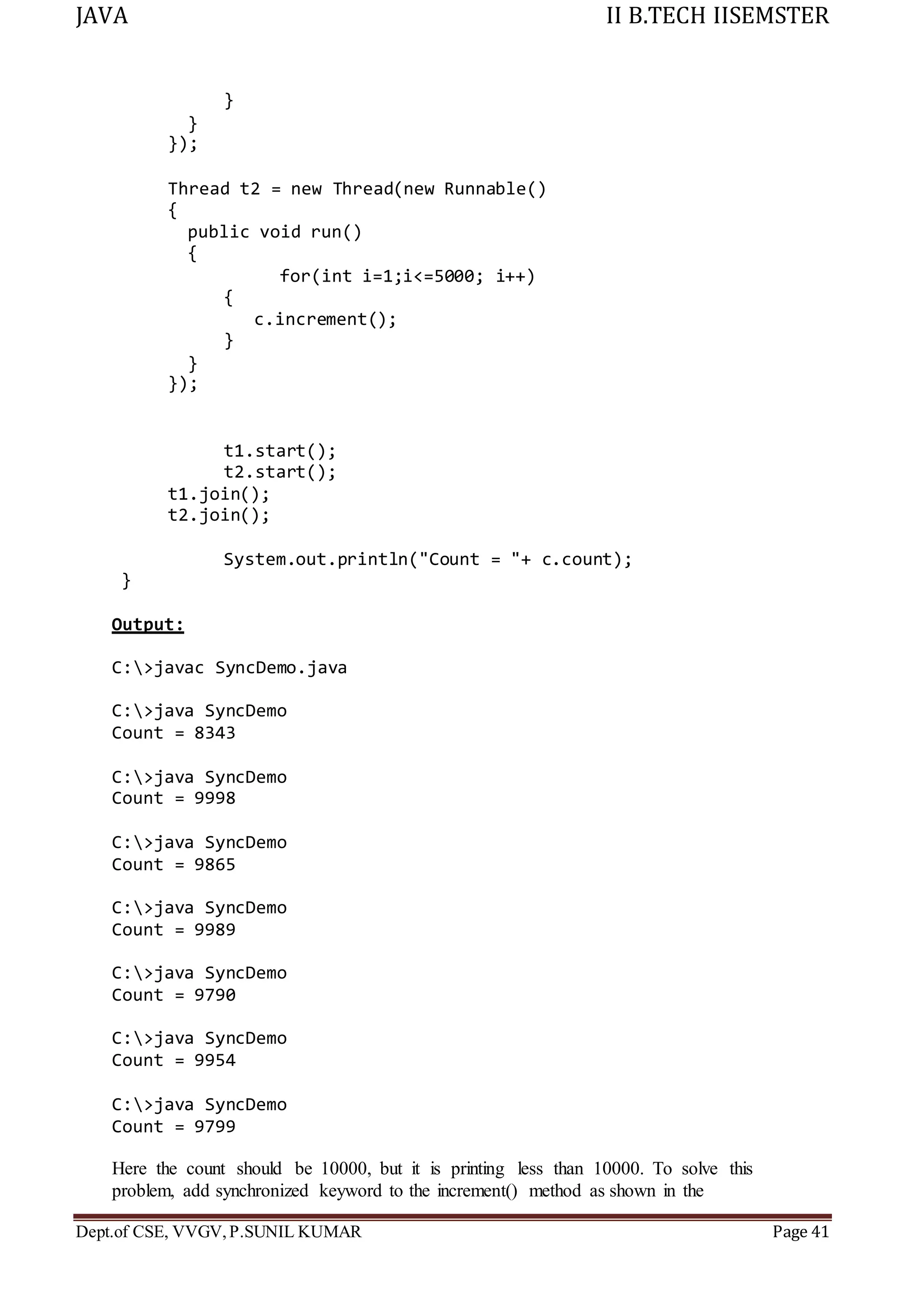 JAVA II B.TECH IISEMSTER
Dept.of CSE, VVGV,P.SUNIL KUMAR Page 41
}
}
});
Thread t2 = new Thread(new Runnable()
{
public void run()
{
}
});
for(int i=1;i<=5000; i++)
{
c.increment();
}
t1.start();
t2.start();
t1.join();
t2.join();
System.out.println("Count = "+ c.count);
}
Output:
C:>javac SyncDemo.java
C:>java SyncDemo
Count = 8343
C:>java SyncDemo
Count = 9998
C:>java SyncDemo
Count = 9865
C:>java SyncDemo
Count = 9989
C:>java SyncDemo
Count = 9790
C:>java SyncDemo
Count = 9954
C:>java SyncDemo
Count = 9799
Here the count should be 10000, but it is printing less than 10000. To solve this
problem, add synchronized keyword to the increment() method as shown in the
 