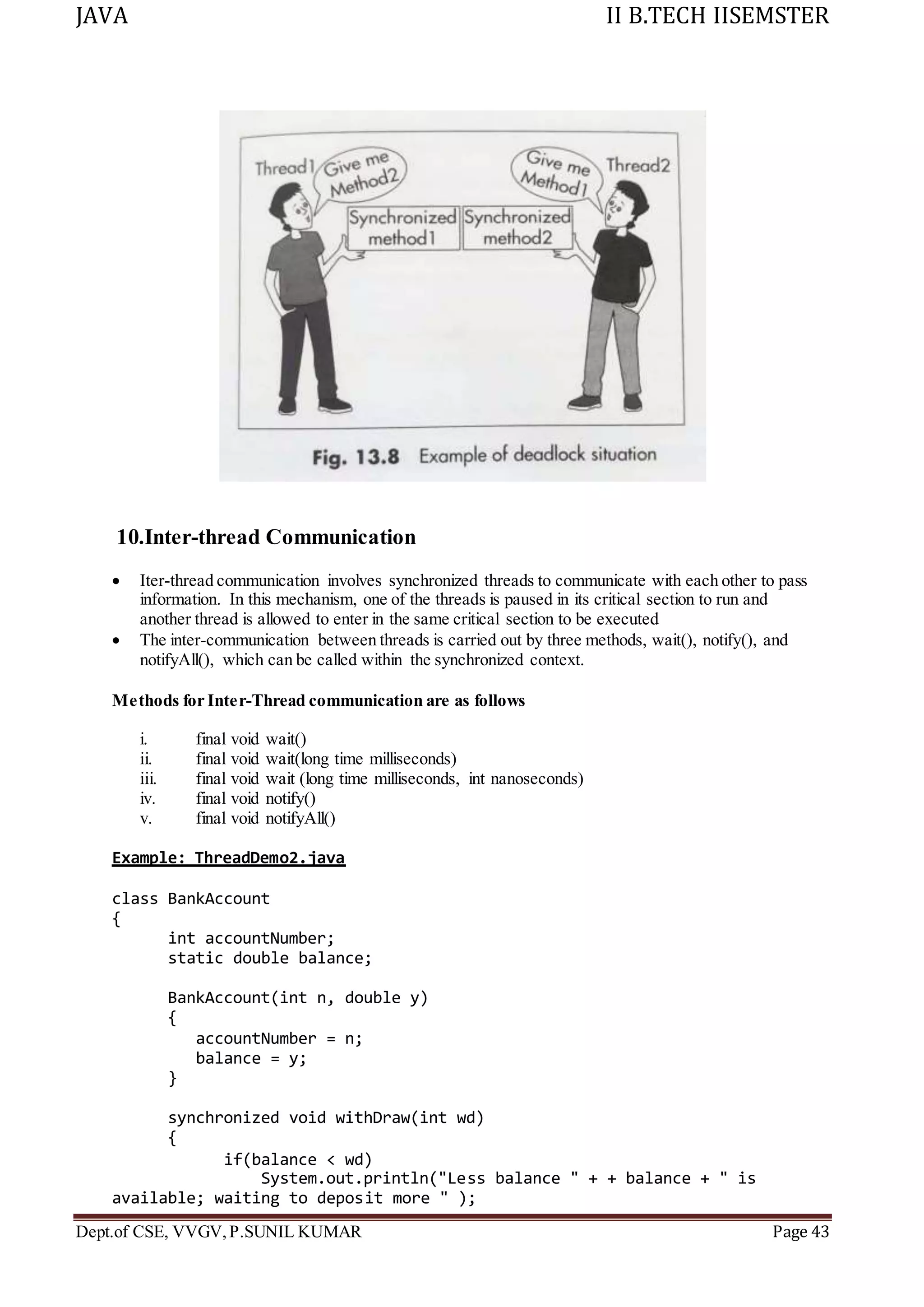 JAVA II B.TECH IISEMSTER
Dept.of CSE, VVGV,P.SUNIL KUMAR Page 43
10.Inter-thread Communication
 Iter-thread communication involves synchronized threads to communicate with each other to pass
information. In this mechanism, one of the threads is paused in its critical section to run and
another thread is allowed to enter in the same critical section to be executed
 The inter-communication between threads is carried out by three methods, wait(), notify(), and
notifyAll(), which can be called within the synchronized context.
Methods for Inter-Thread communication are as follows
i. final void wait()
ii. final void wait(long time milliseconds)
iii. final void wait (long time milliseconds, int nanoseconds)
iv. final void notify()
v. final void notifyAll()
Example: ThreadDemo2.java
class BankAccount
{
int accountNumber;
static double balance;
BankAccount(int n, double y)
{
accountNumber = n;
balance = y;
}
synchronized void withDraw(int wd)
{
if(balance < wd)
System.out.println("Less balance " + + balance + " is
available; waiting to deposit more " );
 