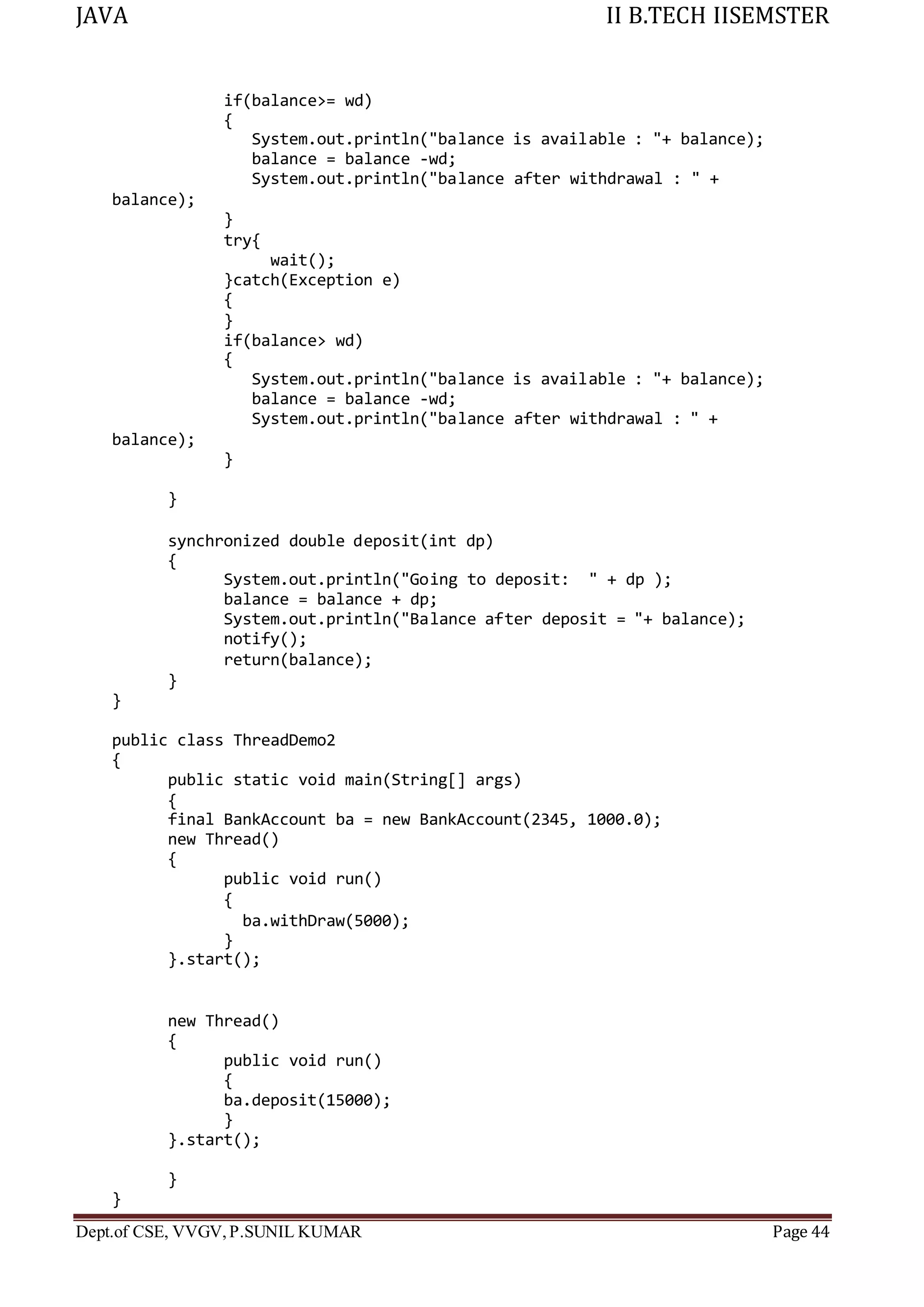 JAVA II B.TECH IISEMSTER
Dept.of CSE, VVGV,P.SUNIL KUMAR Page 44
if(balance>= wd)
{
balance);
System.out.println("balance is available : "+ balance);
balance = balance -wd;
System.out.println("balance after withdrawal : " +
}
try{
wait();
}catch(Exception e)
{
}
if(balance> wd)
{
balance);
System.out.println("balance is available : "+ balance);
balance = balance -wd;
System.out.println("balance after withdrawal : " +
}
}
synchronized double deposit(int dp)
{
System.out.println("Going to deposit: " + dp );
balance = balance + dp;
System.out.println("Balance after deposit = "+ balance);
notify();
return(balance);
}
}
public class ThreadDemo2
{
public static void main(String[] args)
{
final BankAccount ba = new BankAccount(2345, 1000.0);
new Thread()
{
public void run()
{
ba.withDraw(5000);
}
}.start();
new Thread()
{
public void run()
{
ba.deposit(15000);
}
}.start();
}
}
 