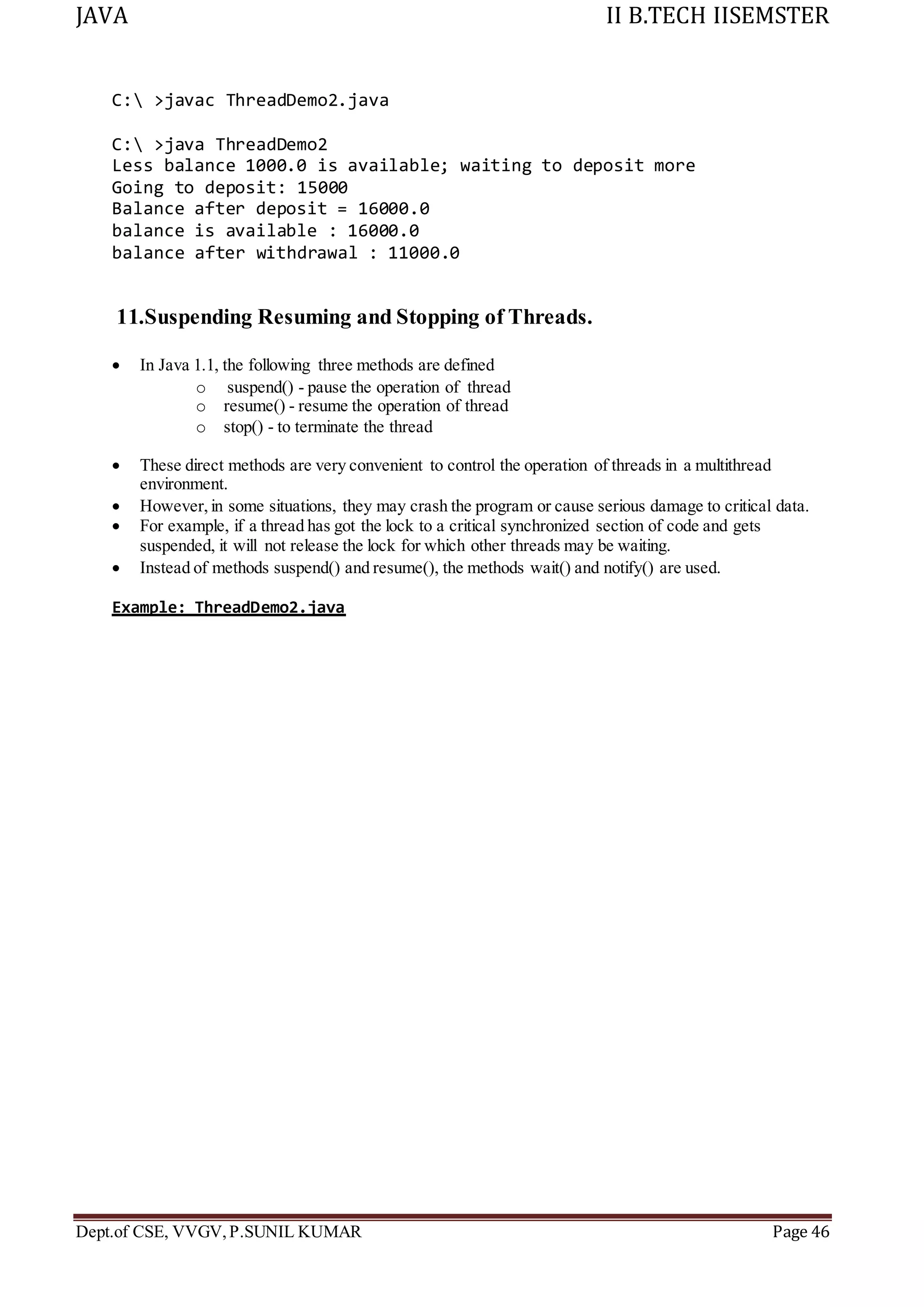 JAVA II B.TECH IISEMSTER
Dept.of CSE, VVGV,P.SUNIL KUMAR Page 46
C: >javac ThreadDemo2.java
C: >java ThreadDemo2
Less balance 1000.0 is available; waiting to deposit more
Going to deposit: 15000
Balance after deposit = 16000.0
balance is available : 16000.0
balance after withdrawal : 11000.0
11.Suspending Resuming and Stopping of Threads.
 In Java 1.1, the following three methods are defined
o suspend() - pause the operation of thread
o resume() - resume the operation of thread
o stop() - to terminate the thread
 These direct methods are very convenient to control the operation of threads in a multithread
environment.
 However, in some situations, they may crash the program or cause serious damage to critical data.
 For example, if a thread has got the lock to a critical synchronized section of code and gets
suspended, it will not release the lock for which other threads may be waiting.
 Instead of methods suspend() and resume(), the methods wait() and notify() are used.
Example: ThreadDemo2.java
 