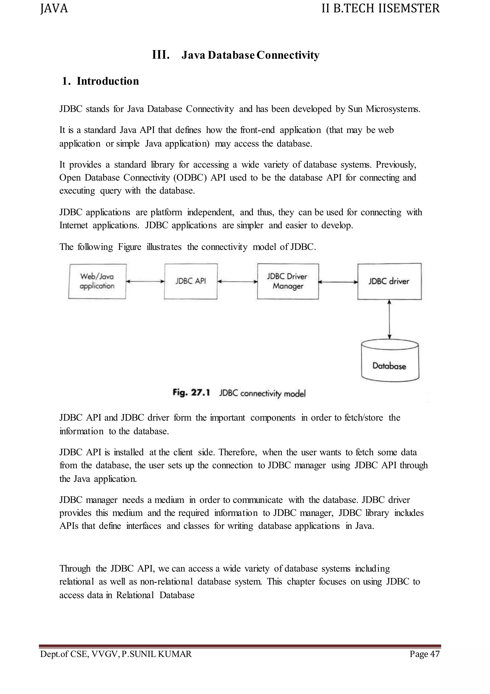 JAVA II B.TECH IISEMSTER
Dept.of CSE, VVGV,P.SUNIL KUMAR Page 47
III. Java DatabaseConnectivity
1. Introduction
JDBC stands for Java Database Connectivity and has been developed by Sun Microsystems.
It is a standard Java API that defines how the front-end application (that may be web
application or simple Java application) may access the database.
It provides a standard library for accessing a wide variety of database systems. Previously,
Open Database Connectivity (ODBC) API used to be the database API for connecting and
executing query with the database.
JDBC applications are platform independent, and thus, they can be used for connecting with
Internet applications. JDBC applications are simpler and easier to develop.
The following Figure illustrates the connectivity model of JDBC.
JDBC API and JDBC driver form the important components in order to fetch/store the
information to the database.
JDBC API is installed at the client side. Therefore, when the user wants to fetch some data
from the database, the user sets up the connection to JDBC manager using JDBC API through
the Java application.
JDBC manager needs a medium in order to communicate with the database. JDBC driver
provides this medium and the required information to JDBC manager, JDBC library includes
APIs that define interfaces and classes for writing database applications in Java.
Through the JDBC API, we can access a wide variety of database systems including
relational as well as non-relational database system. This chapter focuses on using JDBC to
access data in Relational Database
 