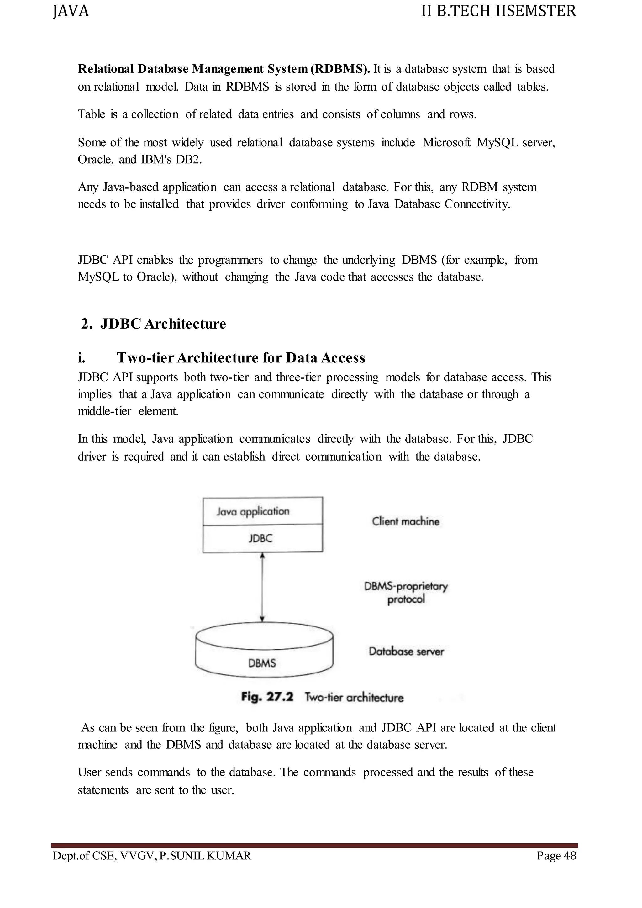 JAVA II B.TECH IISEMSTER
Dept.of CSE, VVGV,P.SUNIL KUMAR Page 48
Relational Database Management System (RDBMS). It is a database system that is based
on relational model. Data in RDBMS is stored in the form of database objects called tables.
Table is a collection of related data entries and consists of columns and rows.
Some of the most widely used relational database systems include Microsoft MySQL server,
Oracle, and IBM's DB2.
Any Java-based application can access a relational database. For this, any RDBM system
needs to be installed that provides driver conforming to Java Database Connectivity.
JDBC API enables the programmers to change the underlying DBMS (for example, from
MySQL to Oracle), without changing the Java code that accesses the database.
2. JDBC Architecture
i. Two-tierArchitecture for Data Access
JDBC API supports both two-tier and three-tier processing models for database access. This
implies that a Java application can communicate directly with the database or through a
middle-tier element.
In this model, Java application communicates directly with the database. For this, JDBC
driver is required and it can establish direct communication with the database.
As can be seen from the figure, both Java application and JDBC API are located at the client
machine and the DBMS and database are located at the database server.
User sends commands to the database. The commands processed and the results of these
statements are sent to the user.
 