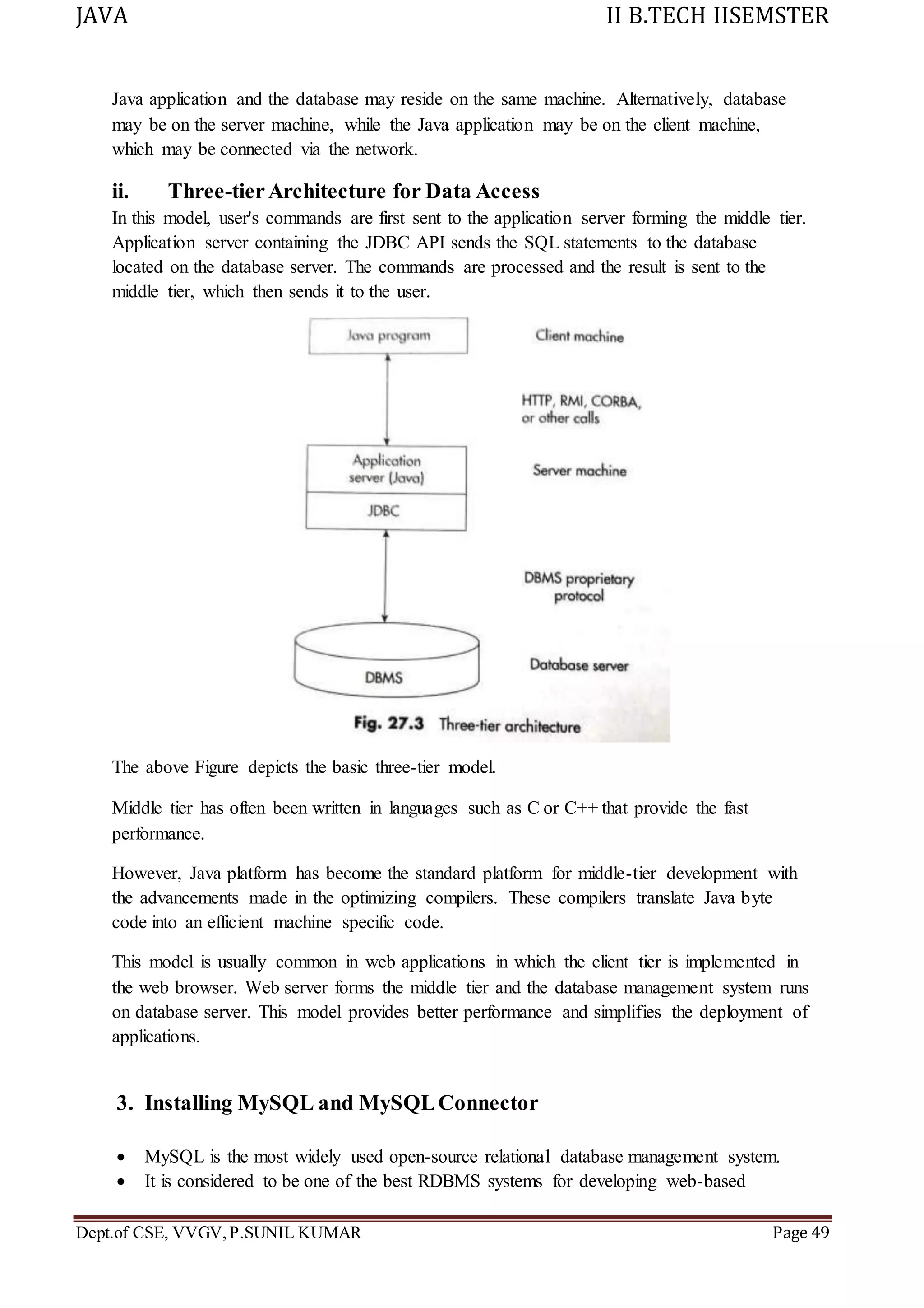 JAVA II B.TECH IISEMSTER
Dept.of CSE, VVGV,P.SUNIL KUMAR Page 49
Java application and the database may reside on the same machine. Alternatively, database
may be on the server machine, while the Java application may be on the client machine,
which may be connected via the network.
ii. Three-tierArchitecture for Data Access
In this model, user's commands are first sent to the application server forming the middle tier.
Application server containing the JDBC API sends the SQL statements to the database
located on the database server. The commands are processed and the result is sent to the
middle tier, which then sends it to the user.
The above Figure depicts the basic three-tier model.
Middle tier has often been written in languages such as C or C++ that provide the fast
performance.
However, Java platform has become the standard platform for middle-tier development with
the advancements made in the optimizing compilers. These compilers translate Java byte
code into an efficient machine specific code.
This model is usually common in web applications in which the client tier is implemented in
the web browser. Web server forms the middle tier and the database management system runs
on database server. This model provides better performance and simplifies the deployment of
applications.
3. Installing MySQL and MySQLConnector
 MySQL is the most widely used open-source relational database management system.
 It is considered to be one of the best RDBMS systems for developing web-based
 