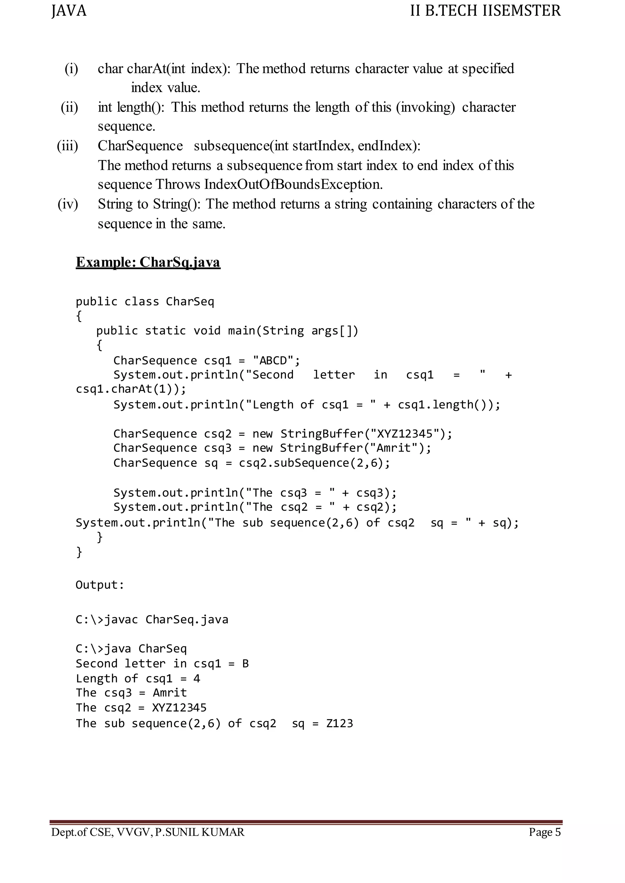 JAVA II B.TECH IISEMSTER
Dept.of CSE, VVGV,P.SUNIL KUMAR Page 5
(i) char charAt(int index): The method returns character value at specified
index value.
(ii) int length(): This method returns the length of this (invoking) character
sequence.
(iii) CharSequence subsequence(int startIndex, endIndex):
The method returns a subsequencefrom start index to end index of this
sequence Throws IndexOutOfBoundsException.
(iv) String to String(): The method returns a string containing characters of the
sequence in the same.
Example: CharSq.java
public class CharSeq
{
public static void main(String args[])
{
CharSequence csq1 = "ABCD";
System.out.println("Second letter in csq1 = " +
csq1.charAt(1));
System.out.println("Length of csq1 = " + csq1.length());
CharSequence csq2 = new StringBuffer("XYZ12345");
CharSequence csq3 = new StringBuffer("Amrit");
CharSequence sq = csq2.subSequence(2,6);
System.out.println("The csq3 = " + csq3);
System.out.println("The csq2 = " + csq2);
System.out.println("The sub sequence(2,6) of csq2 sq = " + sq);
}
}
Output:
C:>javac CharSeq.java
C:>java CharSeq
Second letter in csq1 = B
Length of csq1 = 4
The csq3 = Amrit
The csq2 = XYZ12345
The sub sequence(2,6) of csq2 sq = Z123
 