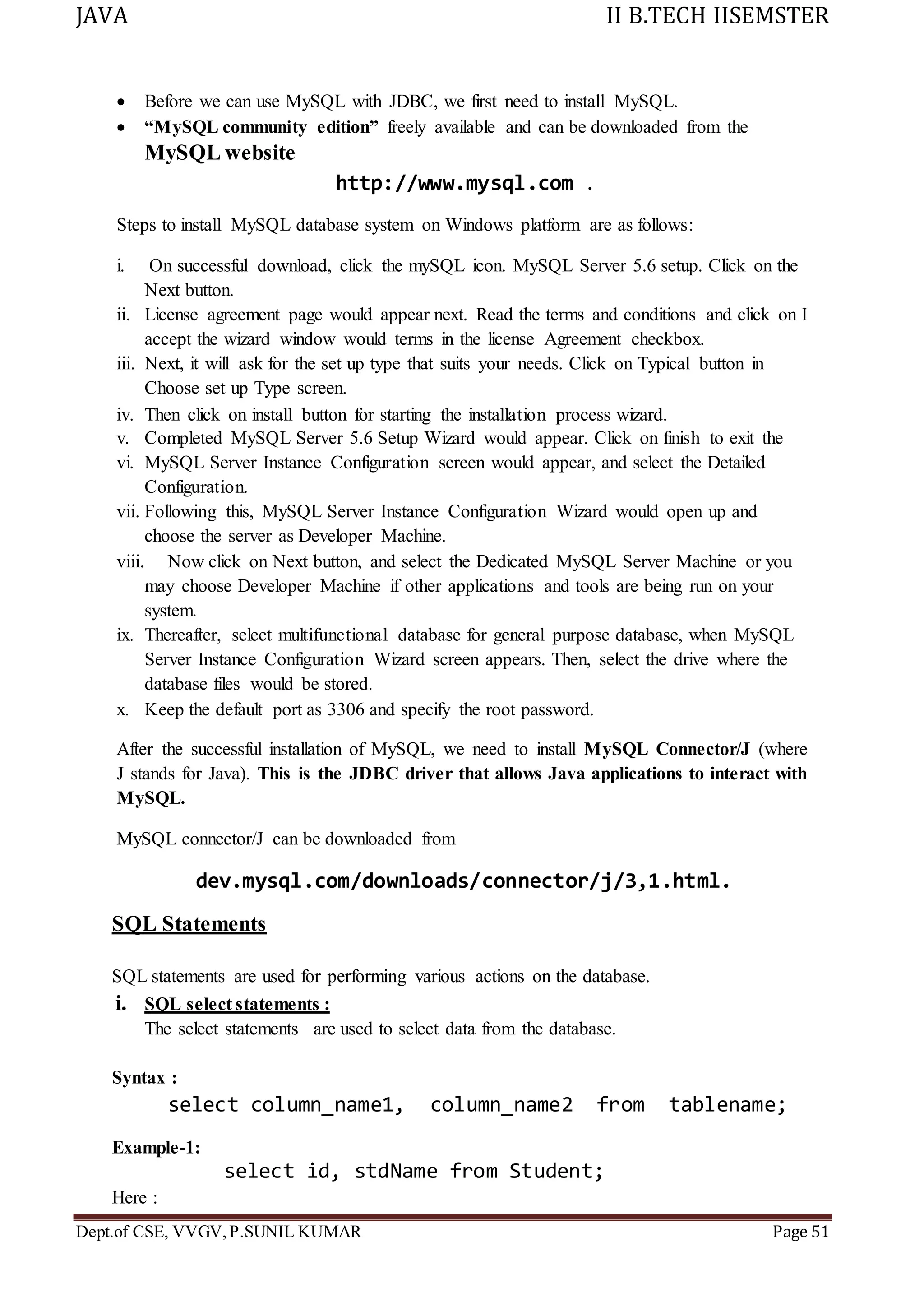 JAVA II B.TECH IISEMSTER
Dept.of CSE, VVGV,P.SUNIL KUMAR Page 51
 Before we can use MySQL with JDBC, we first need to install MySQL.
 “MySQL community edition” freely available and can be downloaded from the
MySQL website
http://www.mysql.com .
Steps to install MySQL database system on Windows platform are as follows:
i. On successful download, click the mySQL icon. MySQL Server 5.6 setup. Click on the
Next button.
ii. License agreement page would appear next. Read the terms and conditions and click on I
accept the wizard window would terms in the license Agreement checkbox.
iii. Next, it will ask for the set up type that suits your needs. Click on Typical button in
Choose set up Type screen.
iv. Then click on install button for starting the installation process wizard.
v. Completed MySQL Server 5.6 Setup Wizard would appear. Click on finish to exit the
vi. MySQL Server Instance Configuration screen would appear, and select the Detailed
Configuration.
vii. Following this, MySQL Server Instance Configuration Wizard would open up and
choose the server as Developer Machine.
viii. Now click on Next button, and select the Dedicated MySQL Server Machine or you
may choose Developer Machine if other applications and tools are being run on your
system.
ix. Thereafter, select multifunctional database for general purpose database, when MySQL
Server Instance Configuration Wizard screen appears. Then, select the drive where the
database files would be stored.
x. Keep the default port as 3306 and specify the root password.
After the successful installation of MySQL, we need to install MySQL Connector/J (where
J stands for Java). This is the JDBC driver that allows Java applications to interact with
MySQL.
MySQL connector/J can be downloaded from
dev.mysql.com/downloads/connector/j/3,1.html.
SQL Statements
SQL statements are used for performing various actions on the database.
i. SQL select statements :
The select statements are used to select data from the database.
Syntax :
select column_name1, column_name2 from tablename;
Example-1:
select id, stdName from Student;
Here :
 