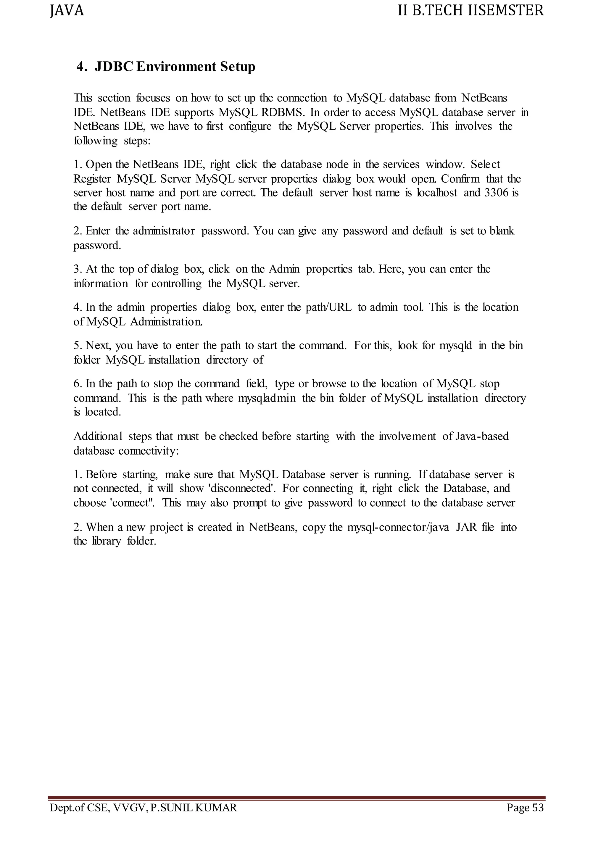 JAVA II B.TECH IISEMSTER
Dept.of CSE, VVGV,P.SUNIL KUMAR Page 53
4. JDBC Environment Setup
This section focuses on how to set up the connection to MySQL database from NetBeans
IDE. NetBeans IDE supports MySQL RDBMS. In order to access MySQL database server in
NetBeans IDE, we have to first configure the MySQL Server properties. This involves the
following steps:
1. Open the NetBeans IDE, right click the database node in the services window. Select
Register MySQL Server MySQL server properties dialog box would open. Confirm that the
server host name and port are correct. The default server host name is localhost and 3306 is
the default server port name.
2. Enter the administrator password. You can give any password and default is set to blank
password.
3. At the top of dialog box, click on the Admin properties tab. Here, you can enter the
information for controlling the MySQL server.
4. In the admin properties dialog box, enter the path/URL to admin tool. This is the location
of MySQL Administration.
5. Next, you have to enter the path to start the command. For this, look for mysqld in the bin
folder MySQL installation directory of
6. In the path to stop the command field, type or browse to the location of MySQL stop
command. This is the path where mysqladmin the bin folder of MySQL installation directory
is located.
Additional steps that must be checked before starting with the involvement of Java-based
database connectivity:
1. Before starting, make sure that MySQL Database server is running. If database server is
not connected, it will show 'disconnected'. For connecting it, right click the Database, and
choose 'connect". This may also prompt to give password to connect to the database server
2. When a new project is created in NetBeans, copy the mysql-connector/java JAR file into
the library folder.
 