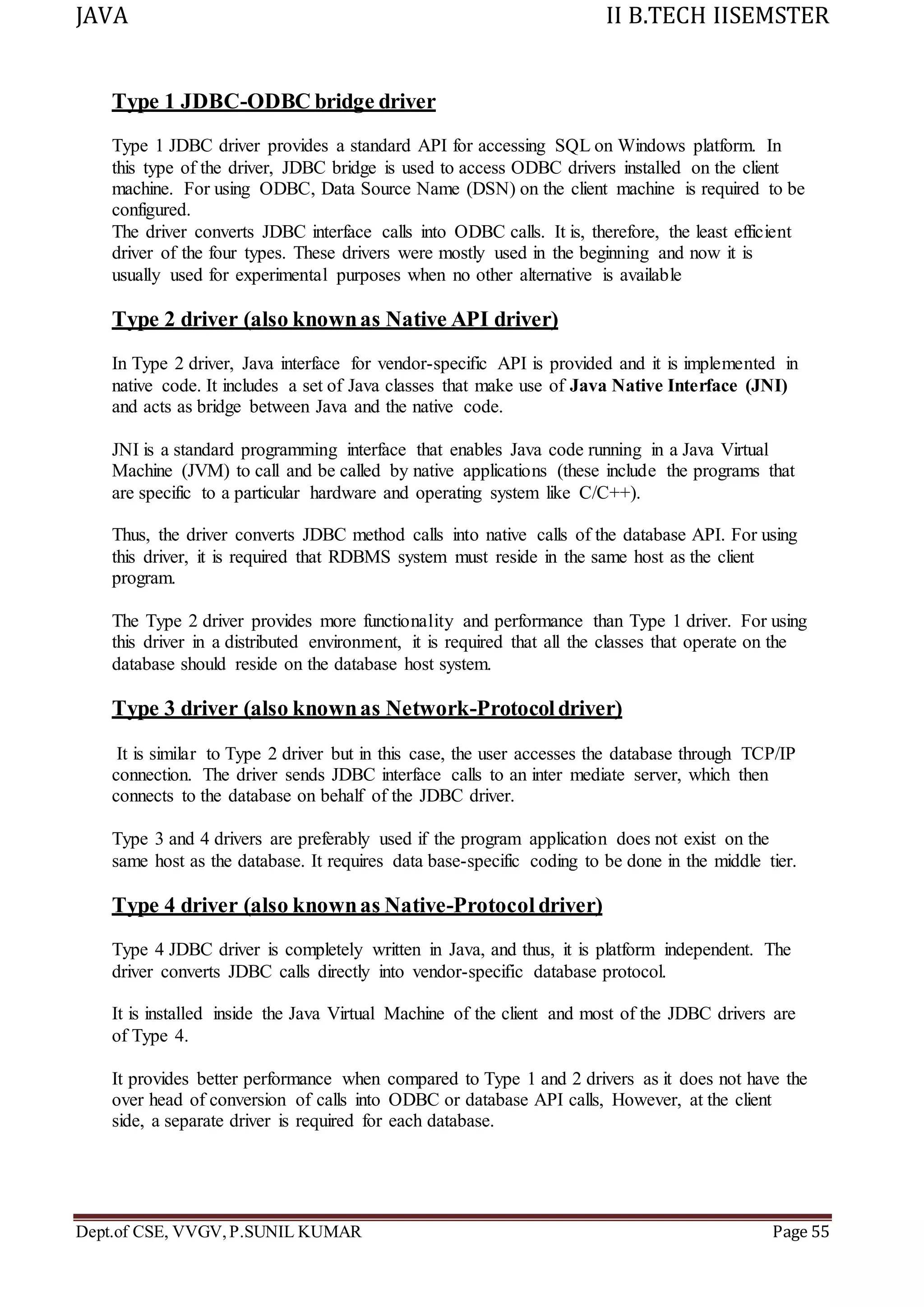 JAVA II B.TECH IISEMSTER
Dept.of CSE, VVGV,P.SUNIL KUMAR Page 55
Type 1 JDBC-ODBC bridge driver
Type 1 JDBC driver provides a standard API for accessing SQL on Windows platform. In
this type of the driver, JDBC bridge is used to access ODBC drivers installed on the client
machine. For using ODBC, Data Source Name (DSN) on the client machine is required to be
configured.
The driver converts JDBC interface calls into ODBC calls. It is, therefore, the least efficient
driver of the four types. These drivers were mostly used in the beginning and now it is
usually used for experimental purposes when no other alternative is available
Type 2 driver (also knownas Native API driver)
In Type 2 driver, Java interface for vendor-specific API is provided and it is implemented in
native code. It includes a set of Java classes that make use of Java Native Interface (JNI)
and acts as bridge between Java and the native code.
JNI is a standard programming interface that enables Java code running in a Java Virtual
Machine (JVM) to call and be called by native applications (these include the programs that
are specific to a particular hardware and operating system like C/C++).
Thus, the driver converts JDBC method calls into native calls of the database API. For using
this driver, it is required that RDBMS system must reside in the same host as the client
program.
The Type 2 driver provides more functionality and performance than Type 1 driver. For using
this driver in a distributed environment, it is required that all the classes that operate on the
database should reside on the database host system.
Type 3 driver (also knownas Network-Protocoldriver)
It is similar to Type 2 driver but in this case, the user accesses the database through TCP/IP
connection. The driver sends JDBC interface calls to an inter mediate server, which then
connects to the database on behalf of the JDBC driver.
Type 3 and 4 drivers are preferably used if the program application does not exist on the
same host as the database. It requires data base-specific coding to be done in the middle tier.
Type 4 driver (also knownas Native-Protocol driver)
Type 4 JDBC driver is completely written in Java, and thus, it is platform independent. The
driver converts JDBC calls directly into vendor-specific database protocol.
It is installed inside the Java Virtual Machine of the client and most of the JDBC drivers are
of Type 4.
It provides better performance when compared to Type 1 and 2 drivers as it does not have the
over head of conversion of calls into ODBC or database API calls, However, at the client
side, a separate driver is required for each database.
 