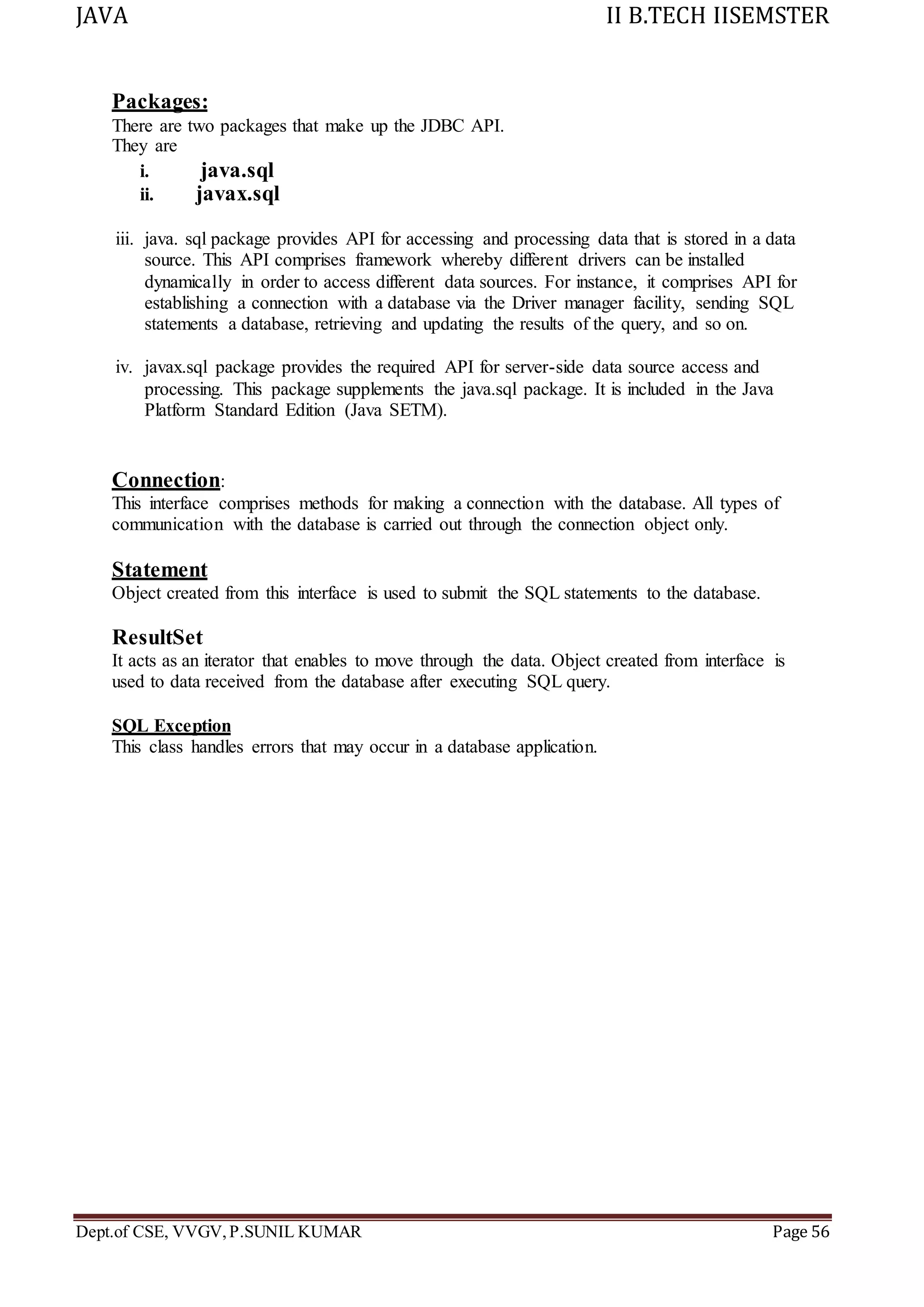 JAVA II B.TECH IISEMSTER
Dept.of CSE, VVGV,P.SUNIL KUMAR Page 56
Packages:
There are two packages that make up the JDBC API.
They are
i. java.sql
ii. javax.sql
iii. java. sql package provides API for accessing and processing data that is stored in a data
source. This API comprises framework whereby different drivers can be installed
dynamically in order to access different data sources. For instance, it comprises API for
establishing a connection with a database via the Driver manager facility, sending SQL
statements a database, retrieving and updating the results of the query, and so on.
iv. javax.sql package provides the required API for server-side data source access and
processing. This package supplements the java.sql package. It is included in the Java
Platform Standard Edition (Java SETM).
Connection:
This interface comprises methods for making a connection with the database. All types of
communication with the database is carried out through the connection object only.
Statement
Object created from this interface is used to submit the SQL statements to the database.
ResultSet
It acts as an iterator that enables to move through the data. Object created from interface is
used to data received from the database after executing SQL query.
SQL Exception
This class handles errors that may occur in a database application.
 
