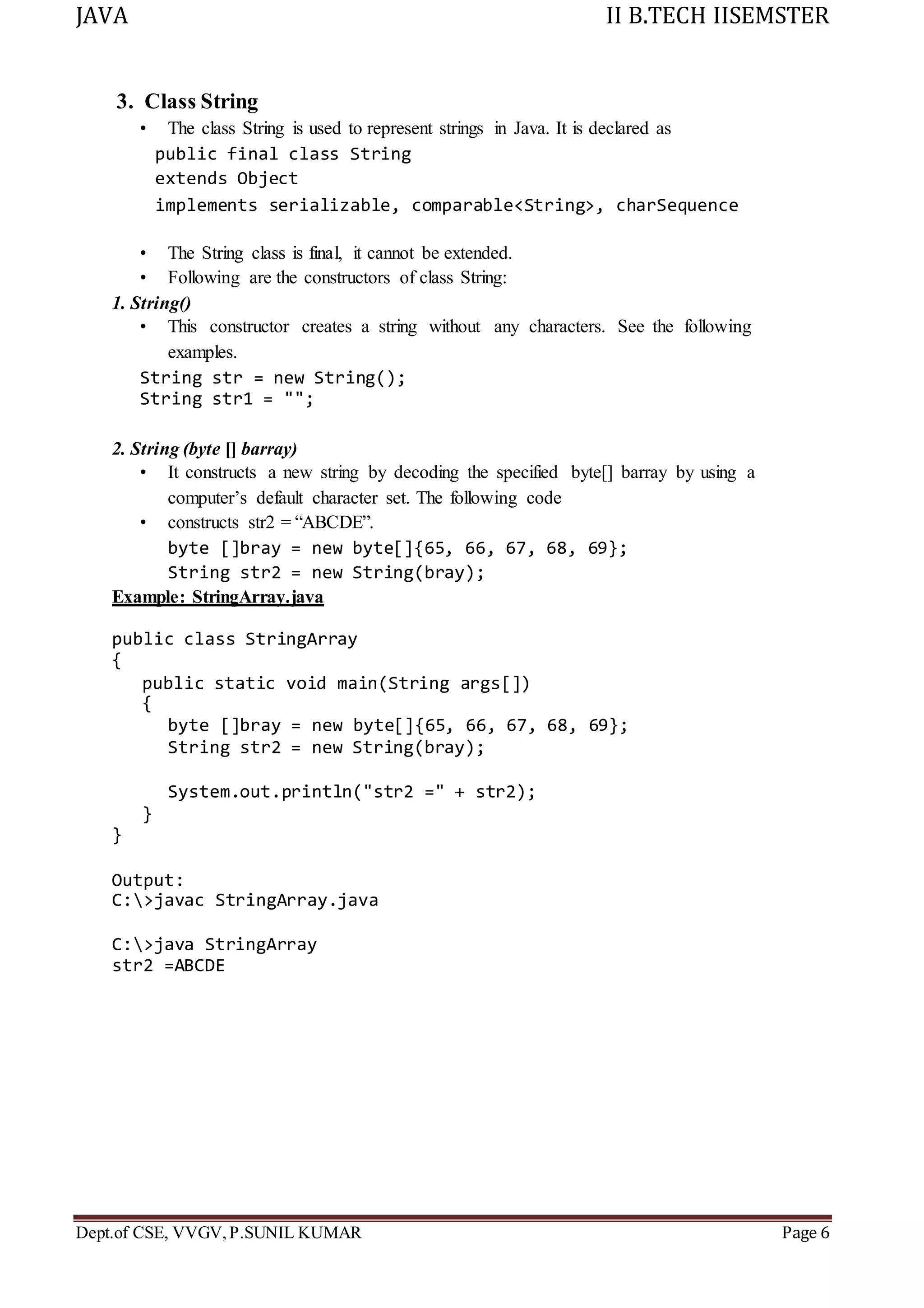 JAVA II B.TECH IISEMSTER
Dept.of CSE, VVGV,P.SUNIL KUMAR Page 6
3. Class String
• The class String is used to represent strings in Java. It is declared as
public final class String
extends Object
implements serializable, comparable<String>, charSequence
• The String class is final, it cannot be extended.
• Following are the constructors of class String:
1. String()
• This constructor creates a string without any characters. See the following
examples.
String str = new String();
String str1 = "";
2. String (byte [] barray)
• It constructs a new string by decoding the specified byte[] barray by using a
computer’s default character set. The following code
• constructs str2 = “ABCDE”.
byte []bray = new byte[]{65, 66, 67, 68, 69};
String str2 = new String(bray);
Example: StringArray.java
public class StringArray
{
public static void main(String args[])
{
byte []bray = new byte[]{65, 66, 67, 68, 69};
String str2 = new String(bray);
System.out.println("str2 =" + str2);
}
}
Output:
C:>javac StringArray.java
C:>java StringArray
str2 =ABCDE
 