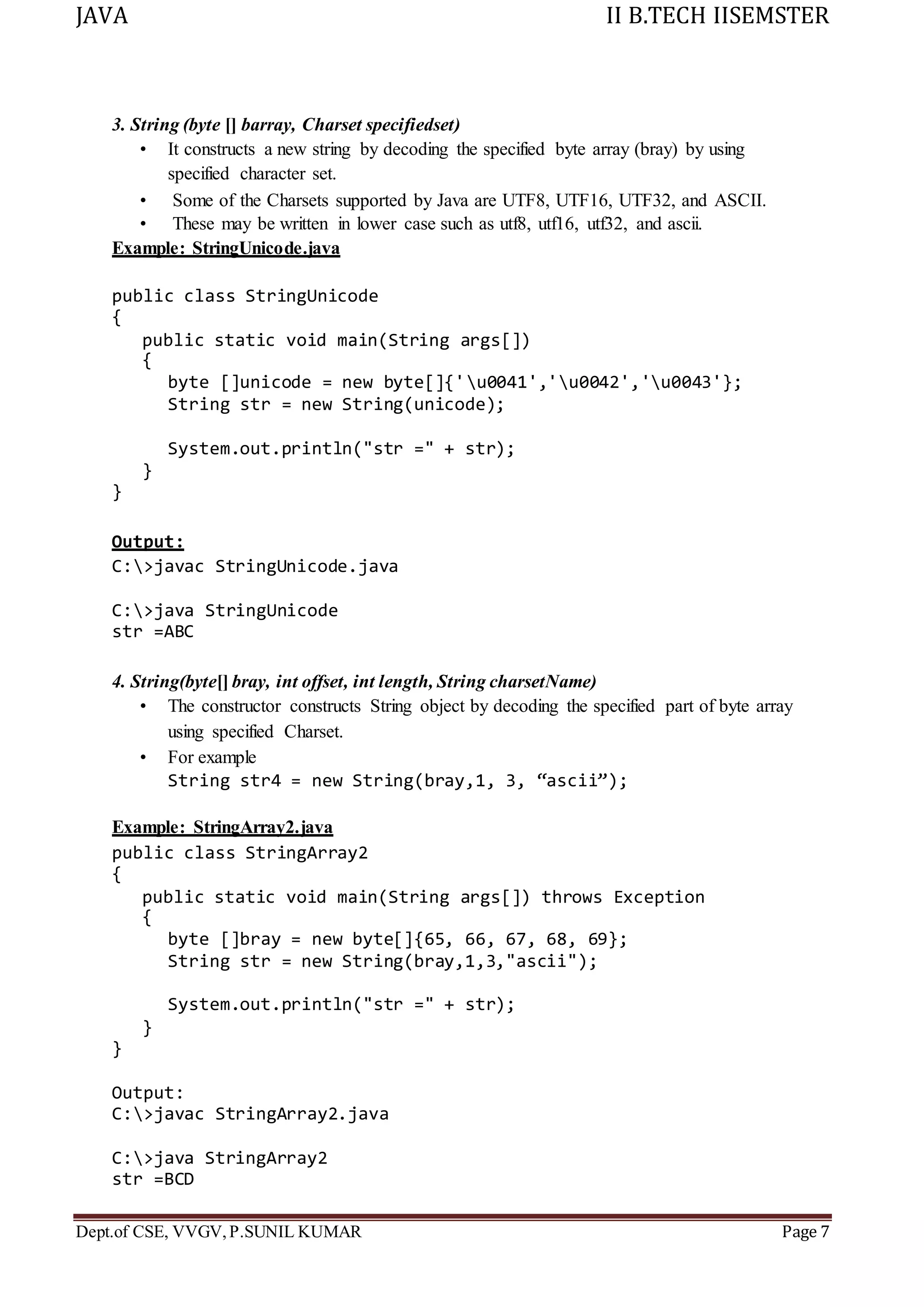 JAVA II B.TECH IISEMSTER
Dept.of CSE, VVGV,P.SUNIL KUMAR Page 7
3. String (byte [] barray, Charset specifiedset)
• It constructs a new string by decoding the specified byte array (bray) by using
specified character set.
• Some of the Charsets supported by Java are UTF8, UTF16, UTF32, and ASCII.
• These may be written in lower case such as utf8, utf16, utf32, and ascii.
Example: StringUnicode.java
public class StringUnicode
{
public static void main(String args[])
{
byte []unicode = new byte[]{'u0041','u0042','u0043'};
String str = new String(unicode);
System.out.println("str =" + str);
}
}
Output:
C:>javac StringUnicode.java
C:>java StringUnicode
str =ABC
4. String(byte[] bray, int offset, int length, String charsetName)
• The constructor constructs String object by decoding the specified part of byte array
using specified Charset.
• For example
String str4 = new String(bray,1, 3, “ascii”);
Example: StringArray2.java
public class StringArray2
{
public static void main(String args[]) throws Exception
{
byte []bray = new byte[]{65, 66, 67, 68, 69};
String str = new String(bray,1,3,"ascii");
System.out.println("str =" + str);
}
}
Output:
C:>javac StringArray2.java
C:>java StringArray2
str =BCD
 