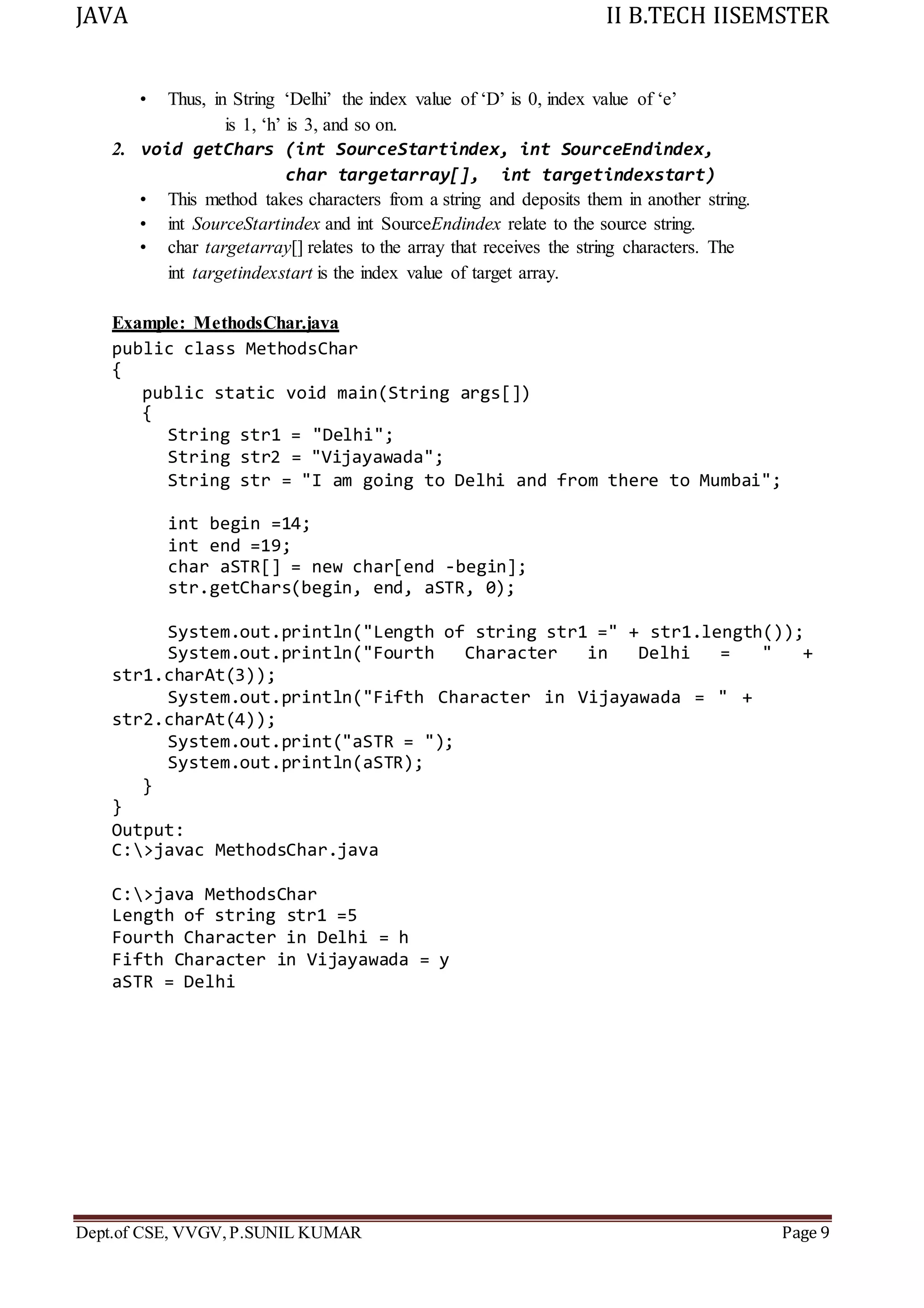 JAVA II B.TECH IISEMSTER
Dept.of CSE, VVGV,P.SUNIL KUMAR Page 9
• Thus, in String ‘Delhi’ the index value of ‘D’ is 0, index value of ‘e’
is 1, ‘h’ is 3, and so on.
2. void getChars (int SourceStartindex, int SourceEndindex,
char targetarray[], int targetindexstart)
• This method takes characters from a string and deposits them in another string.
• int SourceStartindex and int SourceEndindex relate to the source string.
• char targetarray[] relates to the array that receives the string characters. The
int targetindexstart is the index value of target array.
Example: MethodsChar.java
public class MethodsChar
{
public static void main(String args[])
{
String str1 = "Delhi";
String str2 = "Vijayawada";
String str = "I am going to Delhi and from there to Mumbai";
int begin =14;
int end =19;
char aSTR[] = new char[end -begin];
str.getChars(begin, end, aSTR, 0);
System.out.println("Length of string str1 =" + str1.length());
System.out.println("Fourth Character in Delhi = " +
str1.charAt(3));
System.out.println("Fifth Character in Vijayawada = " +
str2.charAt(4));
System.out.print("aSTR = ");
System.out.println(aSTR);
}
}
Output:
C:>javac MethodsChar.java
C:>java MethodsChar
Length of string str1 =5
Fourth Character in Delhi = h
Fifth Character in Vijayawada = y
aSTR = Delhi
 