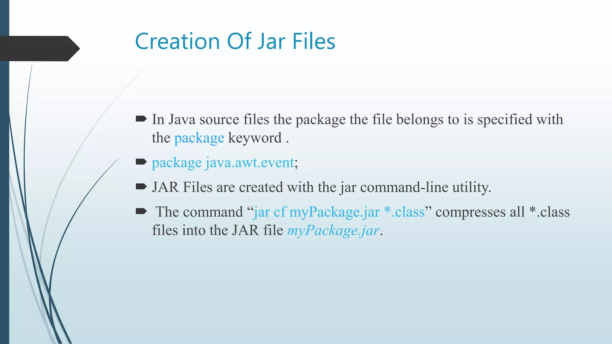 Creation Of Jar Files
 In Java source files the package the file belongs to is specified with
the package keyword .
 package java.awt.event;
 JAR Files are created with the jar command-line utility.
 The command “jar cf myPackage.jar *.class” compresses all *.class
files into the JAR file myPackage.jar.
 