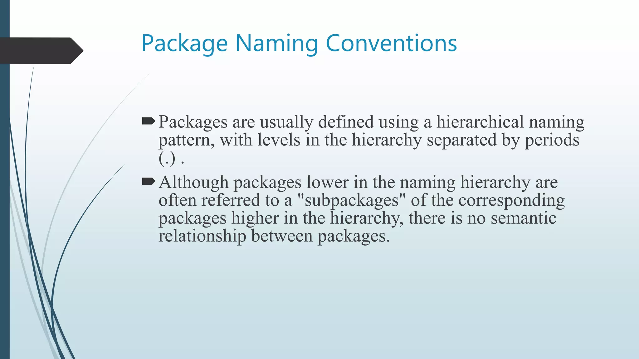 Package Naming Conventions
Packages are usually defined using a hierarchical naming
pattern, with levels in the hierarchy separated by periods
(.) .
Although packages lower in the naming hierarchy are
often referred to a "subpackages" of the corresponding
packages higher in the hierarchy, there is no semantic
relationship between packages.
 