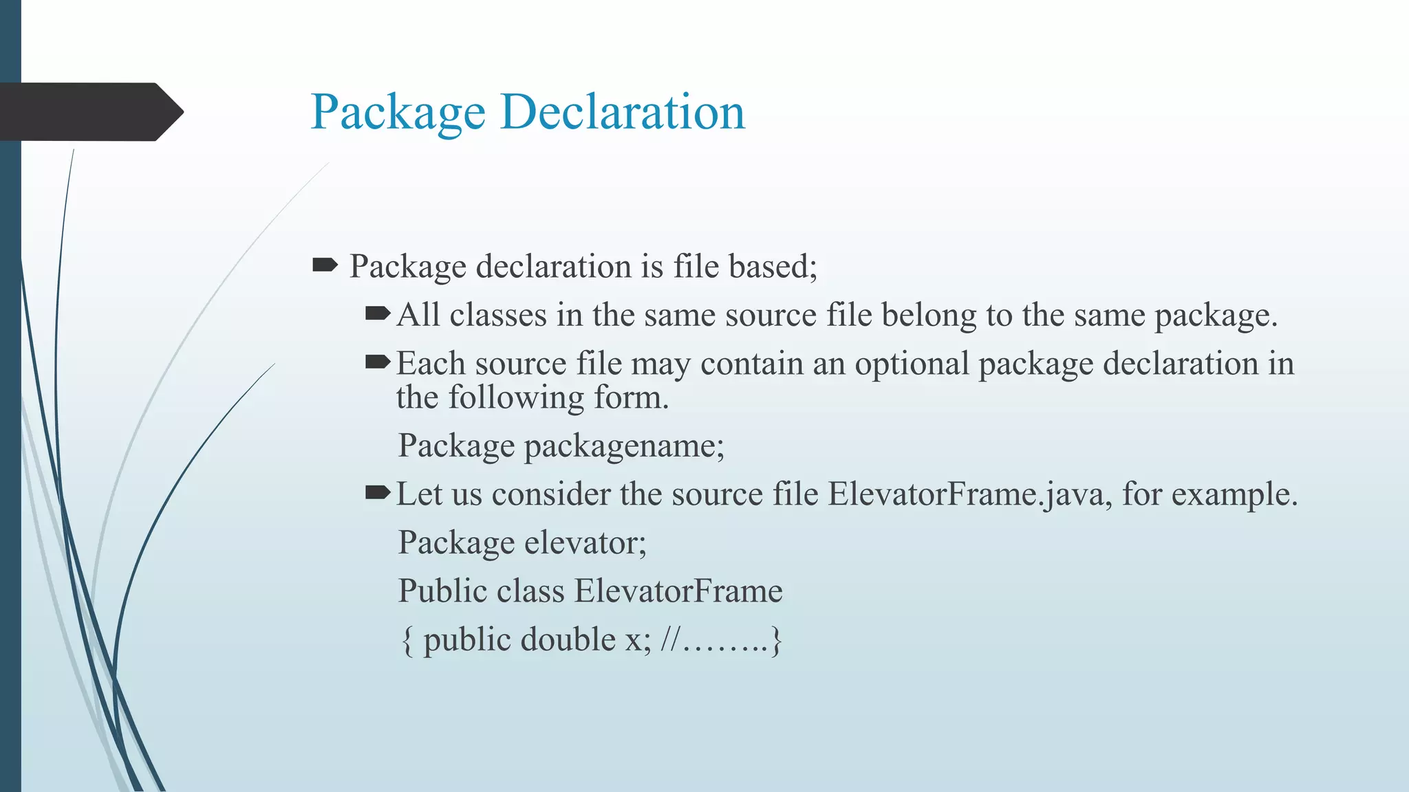 Package Declaration
 Package declaration is file based;
All classes in the same source file belong to the same package.
Each source file may contain an optional package declaration in
the following form.
Package packagename;
Let us consider the source file ElevatorFrame.java, for example.
Package elevator;
Public class ElevatorFrame
{ public double x; //……..}
 