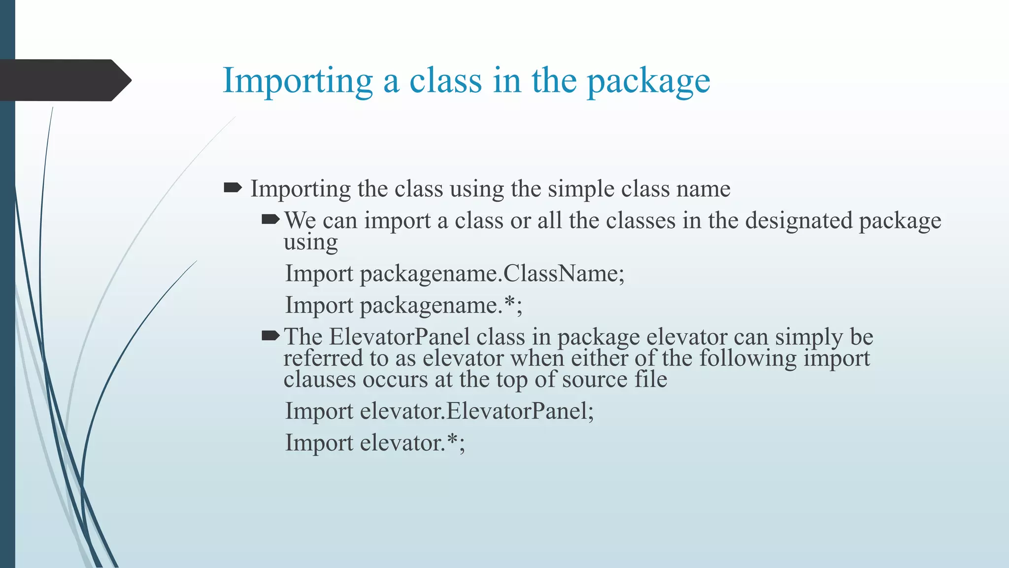 Importing a class in the package
 Importing the class using the simple class name
We can import a class or all the classes in the designated package
using
Import packagename.ClassName;
Import packagename.*;
The ElevatorPanel class in package elevator can simply be
referred to as elevator when either of the following import
clauses occurs at the top of source file
Import elevator.ElevatorPanel;
Import elevator.*;
 