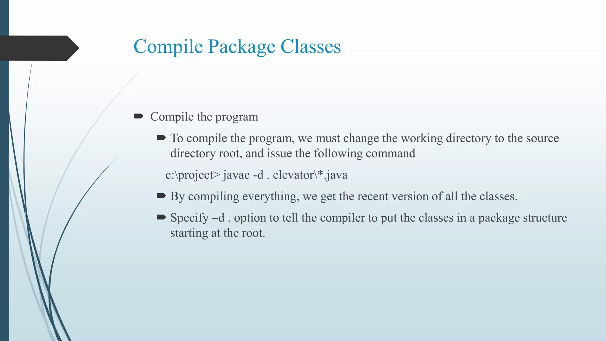 Compile Package Classes
 Compile the program
 To compile the program, we must change the working directory to the source
directory root, and issue the following command
c:project> javac -d . elevator*.java
 By compiling everything, we get the recent version of all the classes.
 Specify –d . option to tell the compiler to put the classes in a package structure
starting at the root.
 