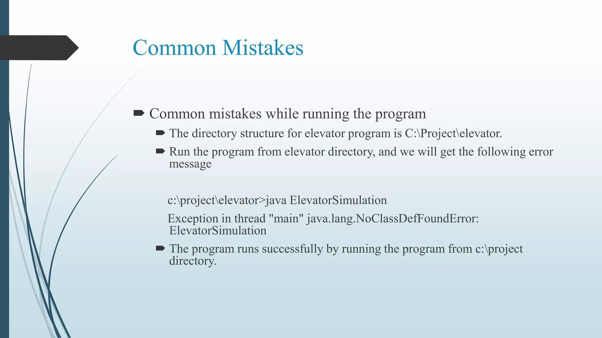 Common Mistakes
 Common mistakes while running the program
 The directory structure for elevator program is C:Projectelevator.
 Run the program from elevator directory, and we will get the following error
message
c:projectelevator>java ElevatorSimulation
Exception in thread "main" java.lang.NoClassDefFoundError:
ElevatorSimulation
 The program runs successfully by running the program from c:project
directory.
 