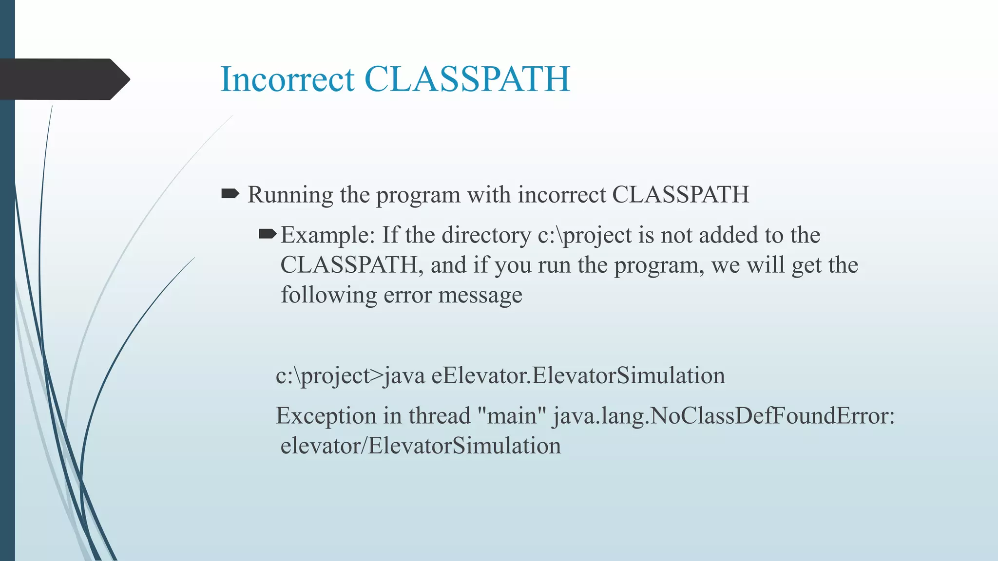 Incorrect CLASSPATH
 Running the program with incorrect CLASSPATH
Example: If the directory c:project is not added to the
CLASSPATH, and if you run the program, we will get the
following error message
c:project>java eElevator.ElevatorSimulation
Exception in thread "main" java.lang.NoClassDefFoundError:
elevator/ElevatorSimulation
 