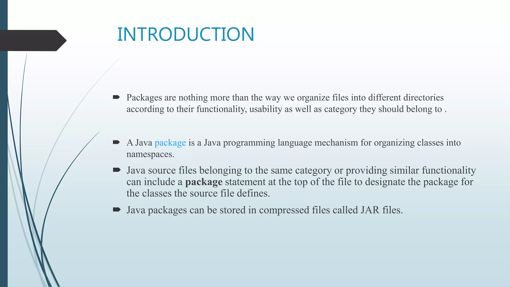 INTRODUCTION
 Packages are nothing more than the way we organize files into different directories
according to their functionality, usability as well as category they should belong to .
 A Java package is a Java programming language mechanism for organizing classes into
namespaces.
 Java source files belonging to the same category or providing similar functionality
can include a package statement at the top of the file to designate the package for
the classes the source file defines.
 Java packages can be stored in compressed files called JAR files.
 