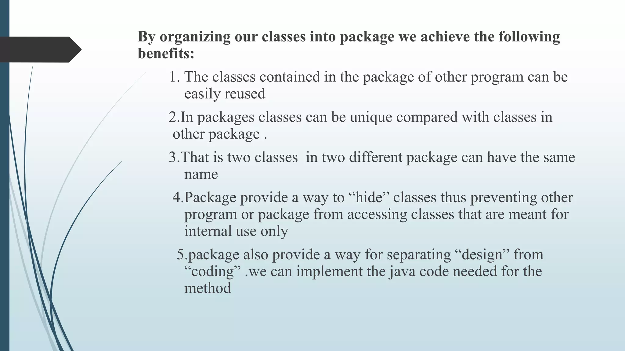 By organizing our classes into package we achieve the following
benefits:
1. The classes contained in the package of other program can be
easily reused
2.In packages classes can be unique compared with classes in
other package .
3.That is two classes in two different package can have the same
name
4.Package provide a way to “hide” classes thus preventing other
program or package from accessing classes that are meant for
internal use only
5.package also provide a way for separating “design” from
“coding” .we can implement the java code needed for the
method
 