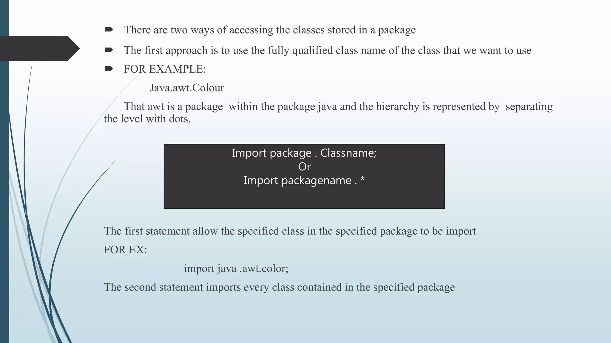  There are two ways of accessing the classes stored in a package
 The first approach is to use the fully qualified class name of the class that we want to use
 FOR EXAMPLE:
Java.awt.Colour
That awt is a package within the package java and the hierarchy is represented by separating
the level with dots.
The first statement allow the specified class in the specified package to be import
FOR EX:
import java .awt.color;
The second statement imports every class contained in the specified package
Import package . Classname;
Or
Import packagename . *
 