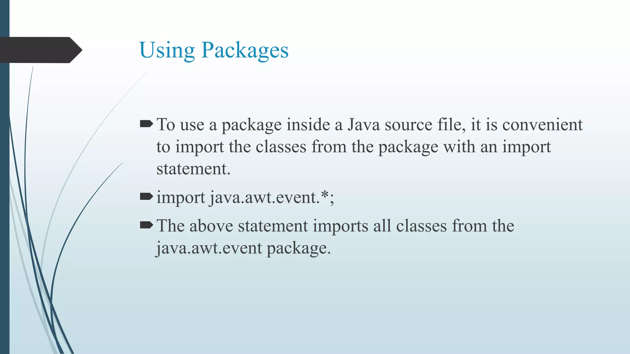 Using Packages
To use a package inside a Java source file, it is convenient
to import the classes from the package with an import
statement.
import java.awt.event.*;
The above statement imports all classes from the
java.awt.event package.
 