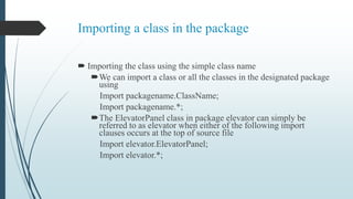 Importing a class in the package
 Importing the class using the simple class name
We can import a class or all the classes in the designated package
using
Import packagename.ClassName;
Import packagename.*;
The ElevatorPanel class in package elevator can simply be
referred to as elevator when either of the following import
clauses occurs at the top of source file
Import elevator.ElevatorPanel;
Import elevator.*;
 