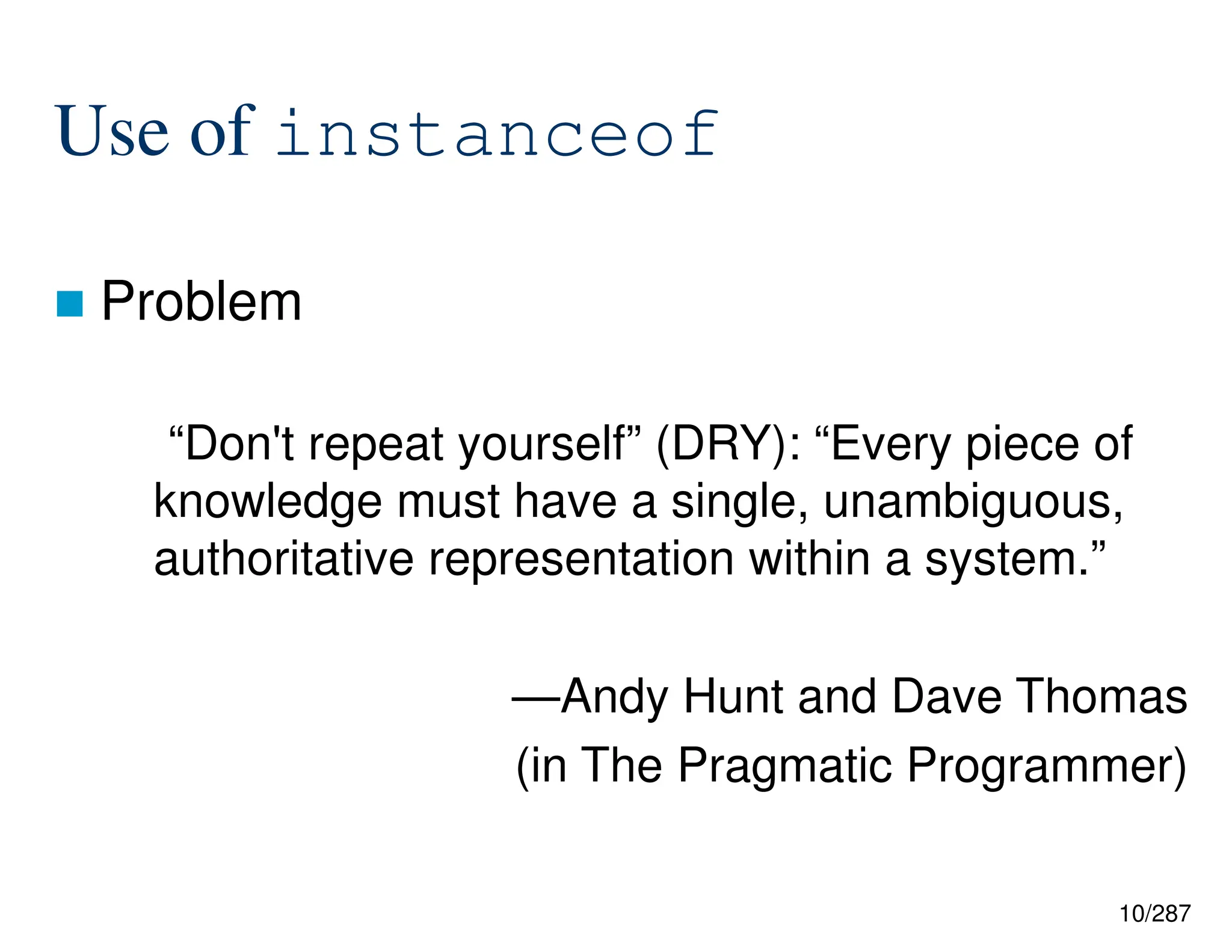 10/287
Use of instanceof
 Problem
“Don't repeat yourself” (DRY): “Every piece of
knowledge must have a single, unambiguous,
authoritative representation within a system.”
—Andy Hunt and Dave Thomas
(in The Pragmatic Programmer)
 