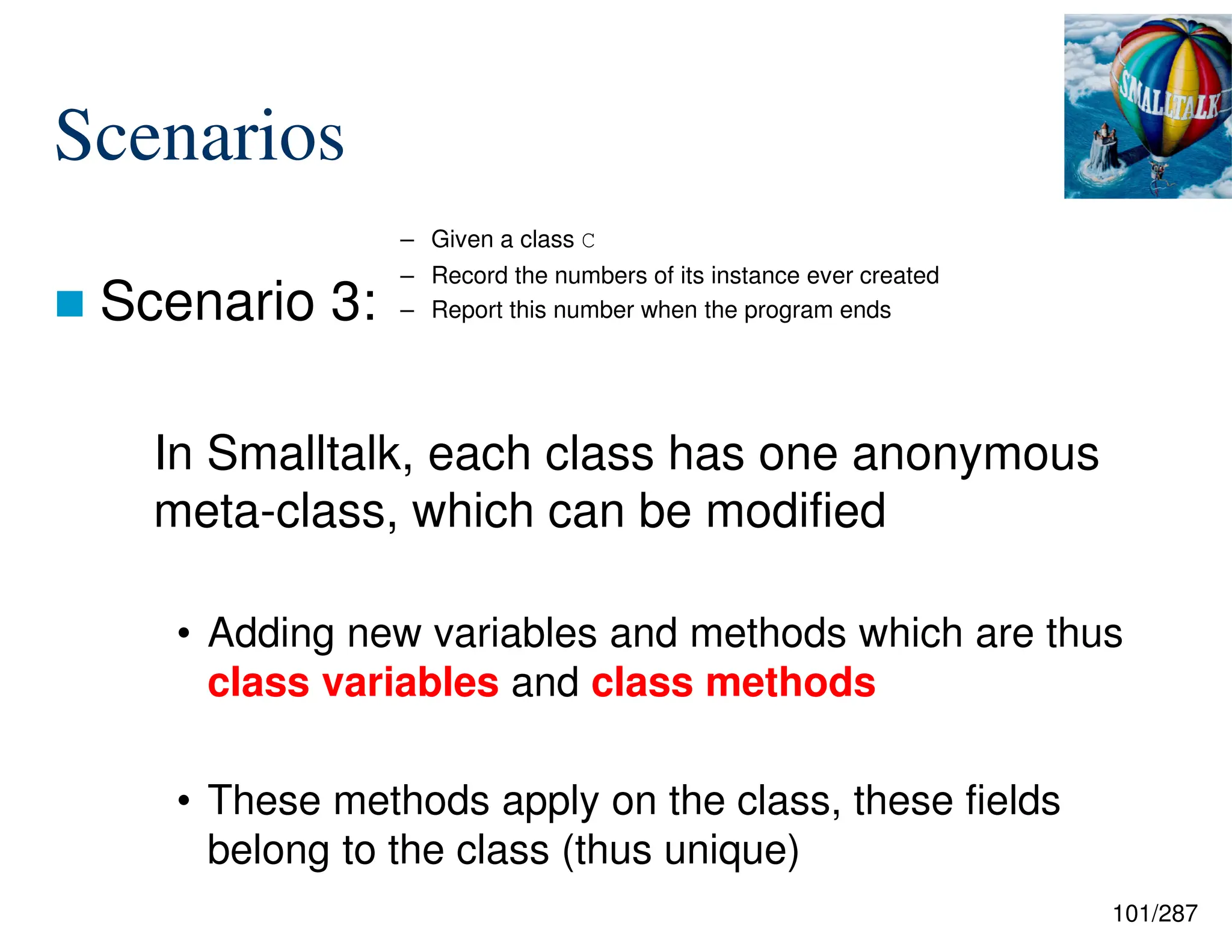 101/287
Scenarios
 Scenario 3:
In Smalltalk, each class has one anonymous
meta-class, which can be modified
• Adding new variables and methods which are thus
class variables and class methods
• These methods apply on the class, these fields
belong to the class (thus unique)
– Given a class C
– Record the numbers of its instance ever created
– Report this number when the program ends
 