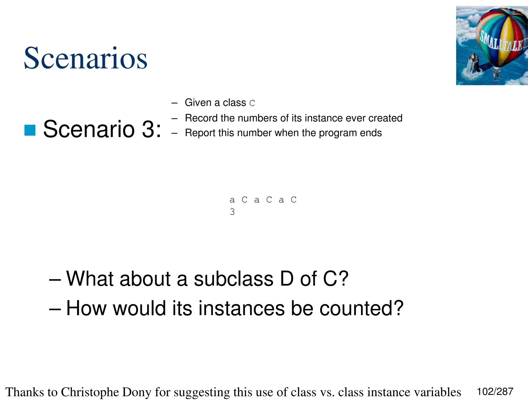 102/287
Scenarios
 Scenario 3:
– What about a subclass D of C?
– How would its instances be counted?
a C a C a C
3
– Given a class C
– Record the numbers of its instance ever created
– Report this number when the program ends
Thanks to Christophe Dony for suggesting this use of class vs. class instance variables
 