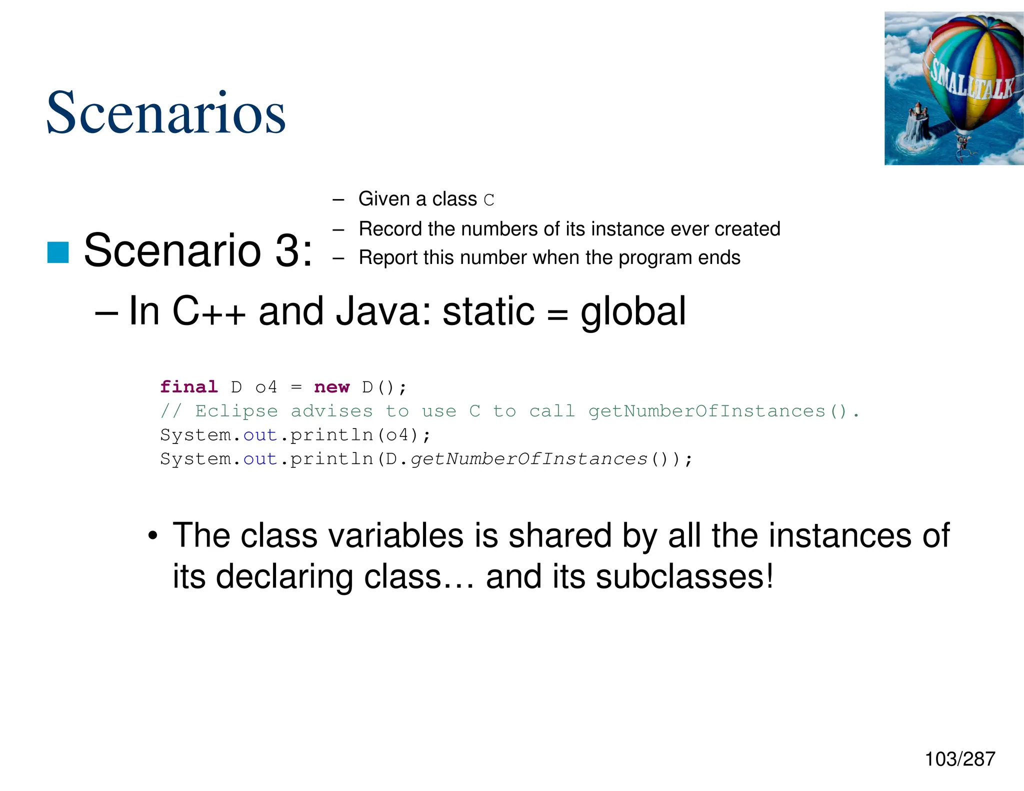 103/287
Scenarios
 Scenario 3:
– In C++ and Java: static = global
• The class variables is shared by all the instances of
its declaring class… and its subclasses!
final D o4 = new D();
// Eclipse advises to use C to call getNumberOfInstances().
System.out.println(o4);
System.out.println(D.getNumberOfInstances());
– Given a class C
– Record the numbers of its instance ever created
– Report this number when the program ends
 