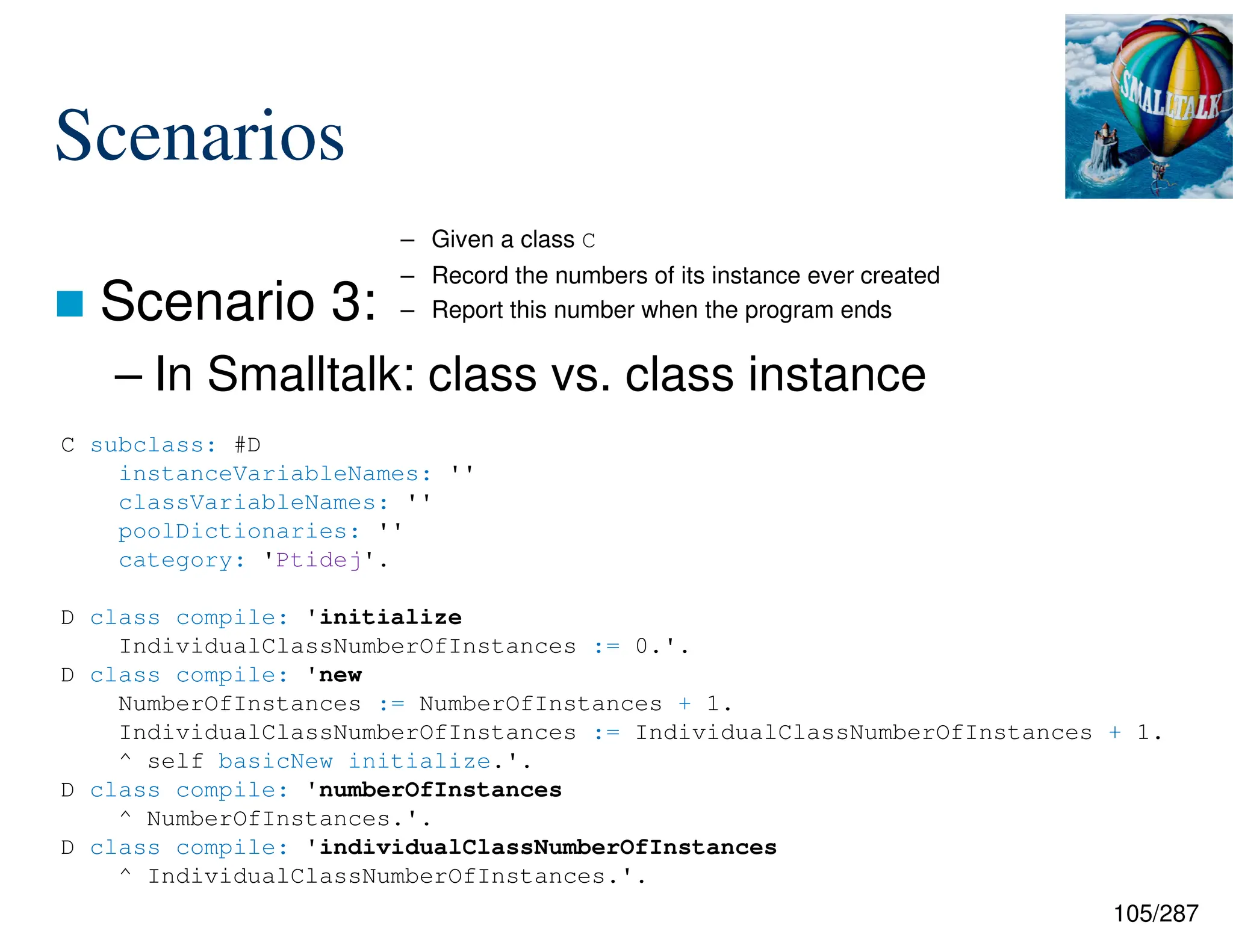 105/287
Scenarios
 Scenario 3:
– In Smalltalk: class vs. class instance
C subclass: #D
instanceVariableNames: ''
classVariableNames: ''
poolDictionaries: ''
category: 'Ptidej'.
D class compile: 'initialize
IndividualClassNumberOfInstances := 0.'.
D class compile: 'new
NumberOfInstances := NumberOfInstances + 1.
IndividualClassNumberOfInstances := IndividualClassNumberOfInstances + 1.
^ self basicNew initialize.'.
D class compile: 'numberOfInstances
^ NumberOfInstances.'.
D class compile: 'individualClassNumberOfInstances
^ IndividualClassNumberOfInstances.'.
– Given a class C
– Record the numbers of its instance ever created
– Report this number when the program ends
 
