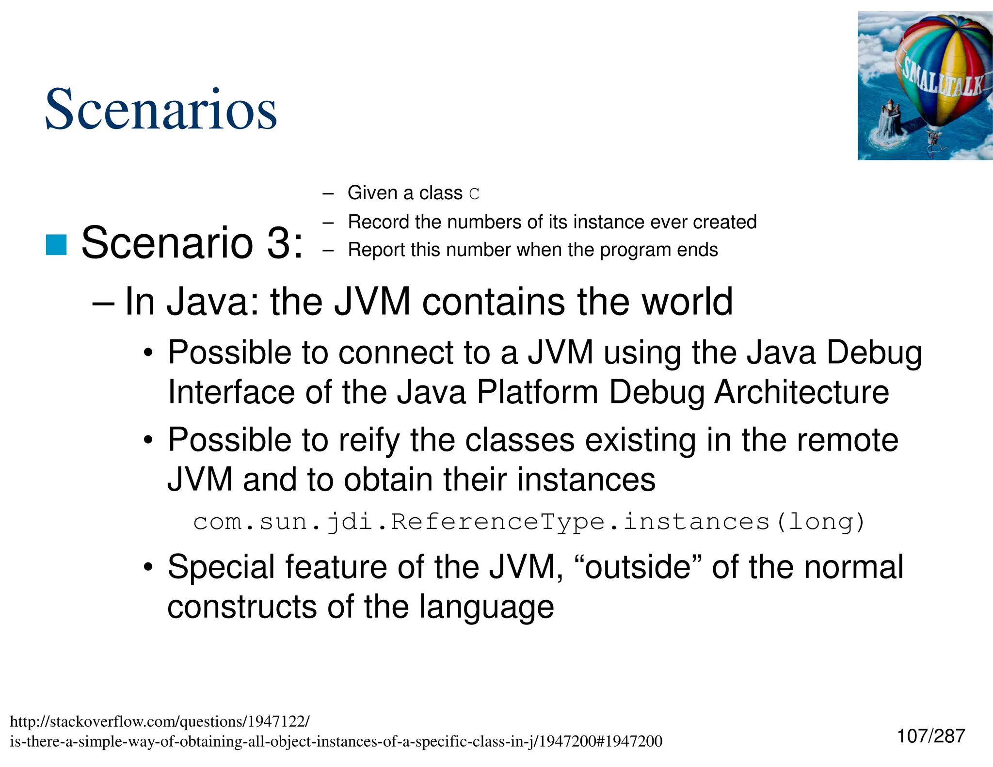 107/287
Scenarios
 Scenario 3:
– In Java: the JVM contains the world
• Possible to connect to a JVM using the Java Debug
Interface of the Java Platform Debug Architecture
• Possible to reify the classes existing in the remote
JVM and to obtain their instances
com.sun.jdi.ReferenceType.instances(long)
• Special feature of the JVM, “outside” of the normal
constructs of the language
– Given a class C
– Record the numbers of its instance ever created
– Report this number when the program ends
http://stackoverflow.com/questions/1947122/
is-there-a-simple-way-of-obtaining-all-object-instances-of-a-specific-class-in-j/1947200#1947200
 