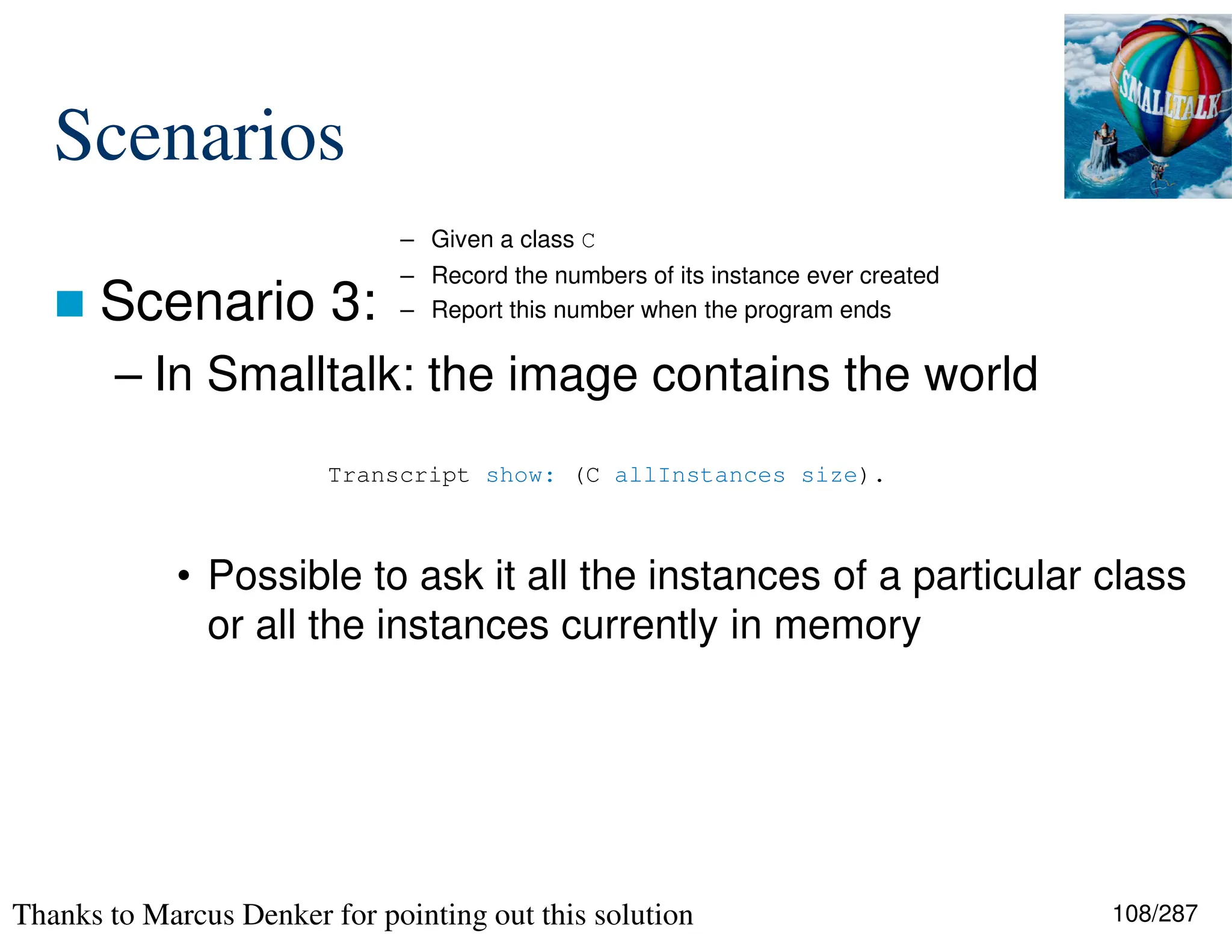 108/287
Scenarios
 Scenario 3:
– In Smalltalk: the image contains the world
• Possible to ask it all the instances of a particular class
or all the instances currently in memory
Transcript show: (C allInstances size).
– Given a class C
– Record the numbers of its instance ever created
– Report this number when the program ends
Thanks to Marcus Denker for pointing out this solution
 