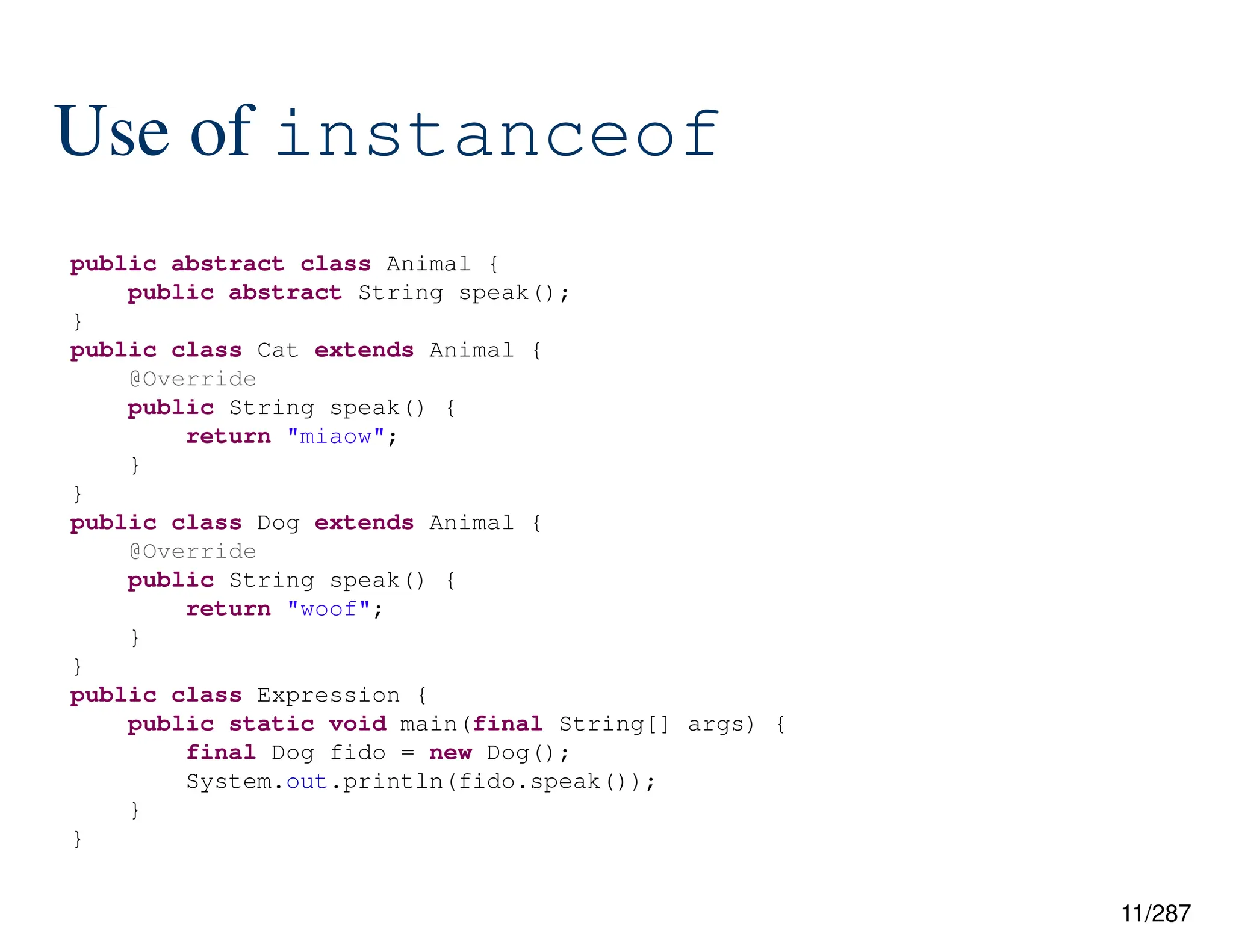11/287
Use of instanceof
public abstract class Animal {
public abstract String speak();
}
public class Cat extends Animal {
@Override
public String speak() {
return "miaow";
}
}
public class Dog extends Animal {
@Override
public String speak() {
return "woof";
}
}
public class Expression {
public static void main(final String[] args) {
final Dog fido = new Dog();
System.out.println(fido.speak());
}
}
 